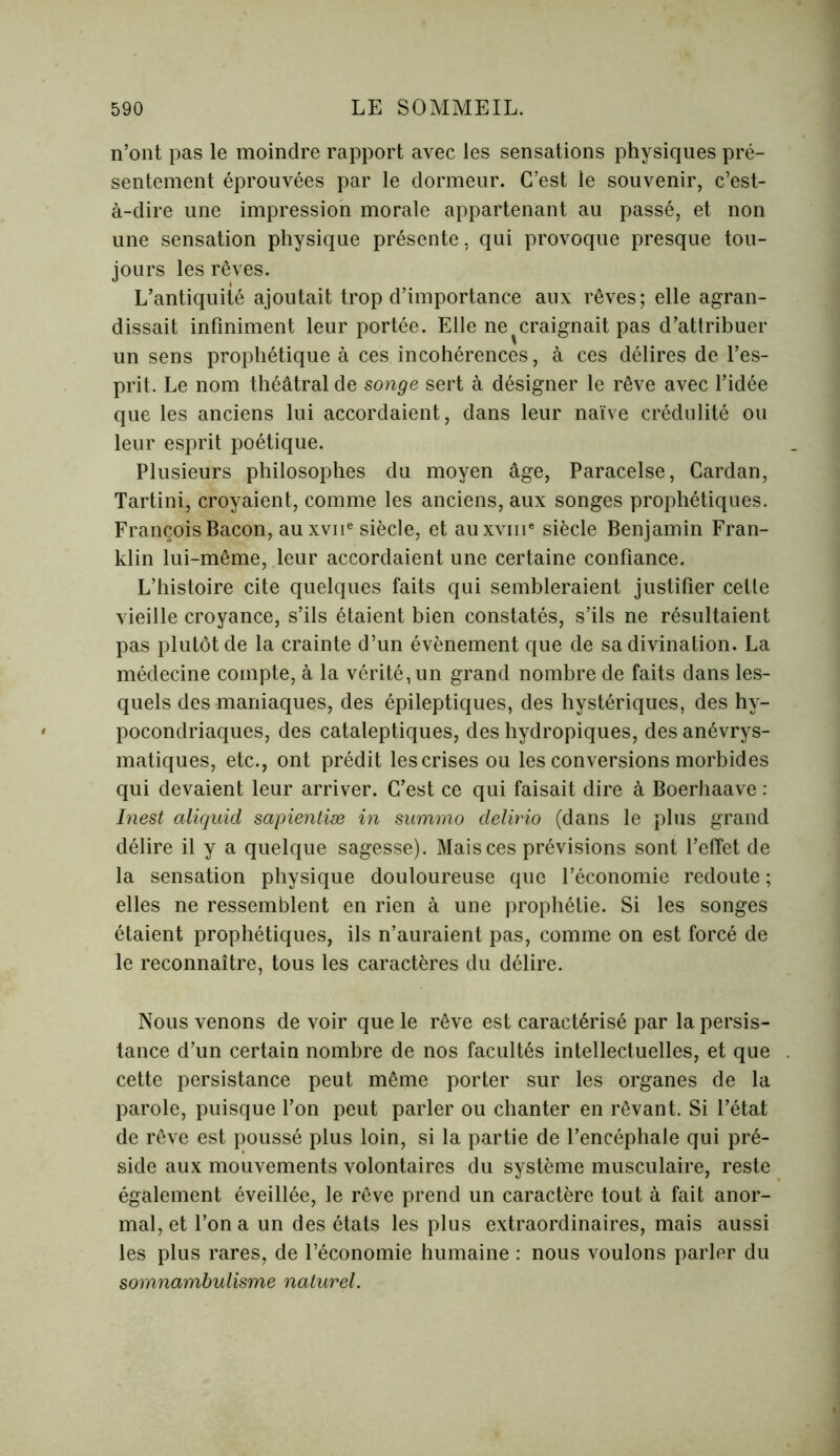 n’ont pas le moindre rapport avec les sensations physiques pré- sentement éprouvées par le dormeur. C’est le souvenir, c’est- à-dire une impression morale appartenant au passé, et non une sensation physique présente, qui provoque presque tou- jours les rêves. L’antiquité ajoutait trop d’importance aux rêves; elle agran- dissait infiniment leur portée. Elle ne ^ craignait pas d’attribuer un sens prophétique à ces incohérences, à ces délires de l’es- prit. Le nom théâtral de songe sert à désigner le rêve avec l’idée que les anciens lui accordaient, dans leur naïve crédulité ou leur esprit poétique. Plusieurs philosophes du moyen âge, Paracelse, Cardan, Tartini, croyaient, comme les anciens, aux songes prophétiques. François Bacon, auxvne siècle, et auxvni6 siècle Benjamin Fran- klin lui-même, leur accordaient une certaine confiance. L’histoire cite quelques faits qui sembleraient justifier cette vieille croyance, s’ils étaient bien constatés, s’ils ne résultaient pas plutôt de la crainte d’un évènement que de sa divination. La médecine compte, à la vérité, un grand nombre de faits dans les- quels des maniaques, des épileptiques, des hystériques, des hy- pocondriaques, des cataleptiques, des hydropiques, des anévrys- matiques, etc., ont prédit les crises ou les conversions morbides qui devaient leur arriver. C’est ce qui faisait dire à Boerhaave : Inest aliquid sapientiæ in summo delirio (dans le plus grand délire il y a quelque sagesse). Mais ces prévisions sont l’effet de la sensation physique douloureuse que l’économie redoute ; elles ne ressemblent en rien à une prophétie. Si les songes étaient prophétiques, ils n’auraient pas, comme on est forcé de le reconnaître, tous les caractères du délire. Nous venons de voir que le rêve est caractérisé par la persis- tance d’un certain nombre de nos facultés intellectuelles, et que cette persistance peut même porter sur les organes de la parole, puisque l’on peut parler ou chanter en rêvant. Si l’état de rêve est poussé plus loin, si la partie de l’encéphale qui pré- side aux mouvements volontaires du système musculaire, reste également éveillée, le rêve prend un caractère tout à fait anor- mal, et l’on a un des états les plus extraordinaires, mais aussi les plus rares, de l’économie humaine : nous voulons parler du somnambulisme naturel.