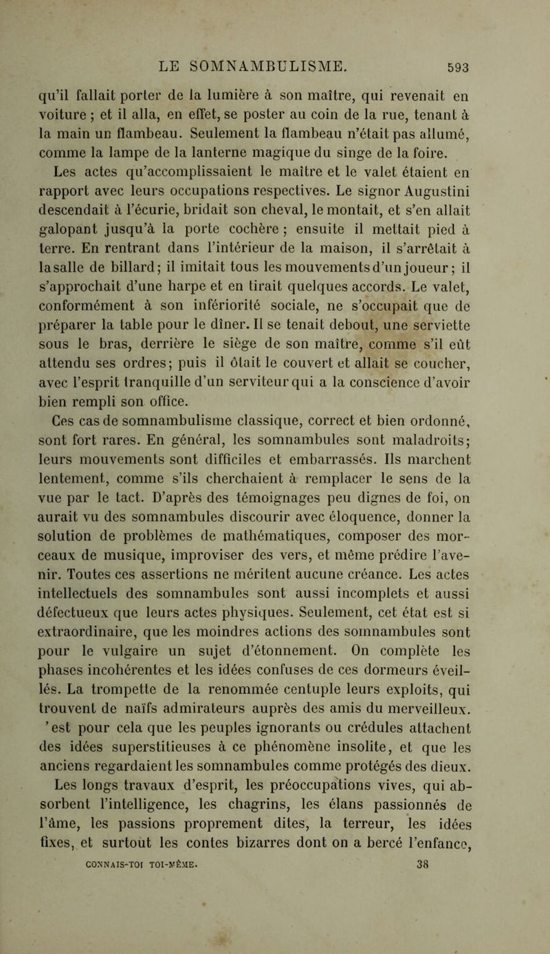 qu’il fallait porter de la lumière à son maître, qui revenait en voiture ; et il alla, en effet, se poster au coin de la rue, tenant à la main un flambeau. Seulement la flambeau n’était pas allumé, comme la lampe de la lanterne magique du singe de la foire. Les actes qu’accomplissaient le maître et le valet étaient en rapport avec leurs occupations respectives. Le signor Augustini descendait à l’écurie, bridait son cheval, le montait, et s’en allait galopant jusqu’à la porte cochère ; ensuite il mettait pied à terre. En rentrant dans l’intérieur de la maison, il s’arrêtait à la salle de billard; il imitait tous les mouvements d’un joueur ; il s’approchait d’une harpe et en tirait quelques accords. Le valet, conformément à son infériorité sociale, ne s’occupait que de préparer la table pour le dîner. Il se tenait debout, une serviette sous le bras, derrière le siège de son maître, comme s’il eût attendu ses ordres; puis il ôtait le couvert et allait se coucher, avec l’esprit tranquille d’un serviteur qui a la conscience d’avoir bien rempli son office. Ces cas de somnambulisme classique, correct et bien ordonné, sont fort rares. En général, les somnambules sont maladroits; leurs mouvements sont difficiles et embarrassés. Ils marchent lentement, comme s’ils cherchaient à remplacer le sens de la vue par le tact. D’après des témoignages peu dignes de foi, on aurait vu des somnambules discourir avec éloquence, donner la solution de problèmes de mathématiques, composer des mor- ceaux de musique, improviser des vers, et même prédire l’ave- nir. Toutes ces assertions ne méritent aucune créance. Les actes intellectuels des somnambules sont aussi incomplets et aussi défectueux que leurs actes physiques. Seulement, cet état est si extraordinaire, que les moindres actions des somnambules sont pour le vulgaire un sujet d’étonnement. On complète les phases incohérentes et les idées confuses de ces dormeurs éveil- lés. La trompette de la renommée centuple leurs exploits, qui trouvent de naïfs admirateurs auprès des amis du merveilleux, ’est pour cela que les peuples ignorants ou crédules attachent des idées superstitieuses à ce phénomène insolite, et que les anciens regardaient les somnambules comme protégés des dieux. Les longs travaux d’esprit, les préoccupations vives, qui ab- sorbent l’intelligence, les chagrins, les élans passionnés de l’âme, les passions proprement dites, la terreur, les idées fixes, et surtout les contes bizarres dont on a bercé l’enfance, CONNAIS-TOI TOI-MÊME. 38