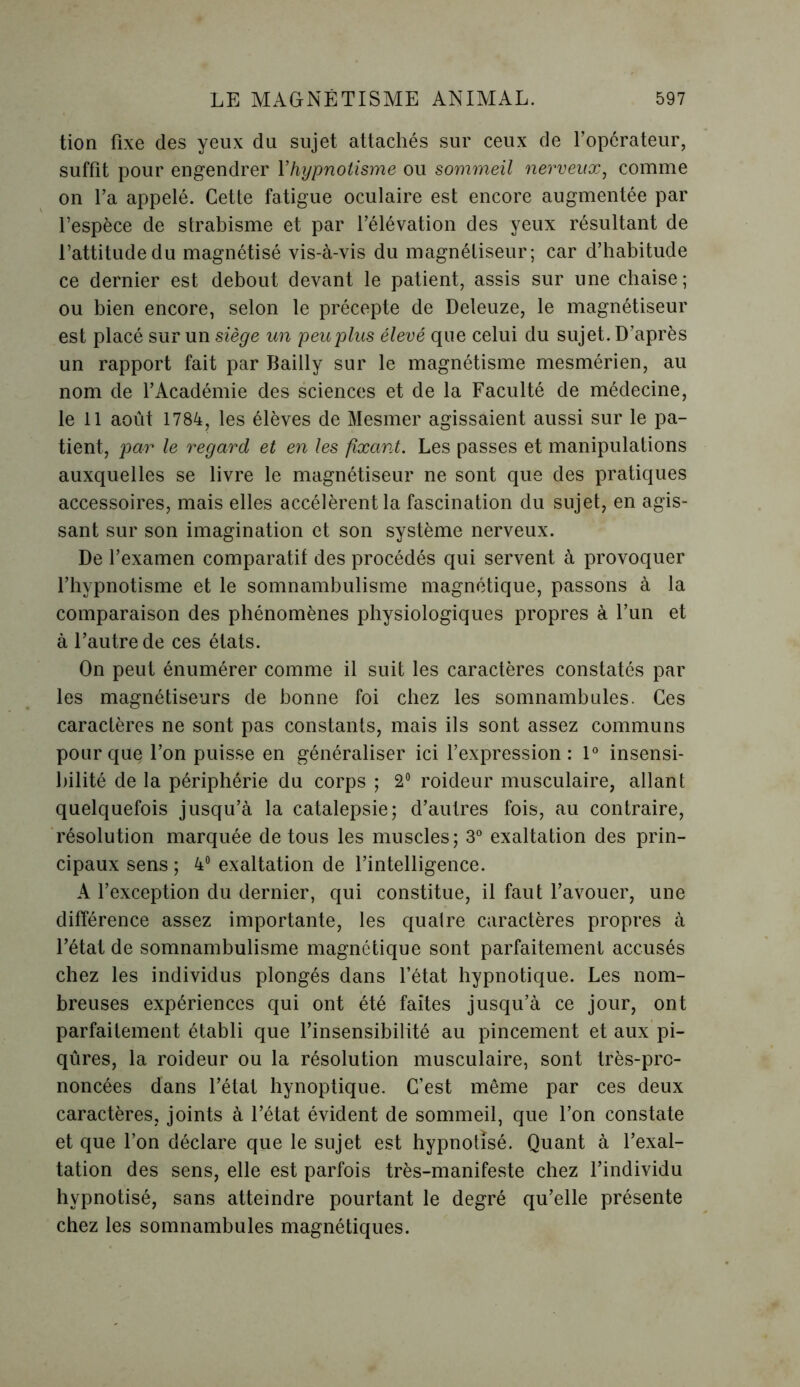 tion fixe des yeux du sujet attachés sur ceux de l’opérateur, suffit pour engendrer Y hypnotisme ou sommeil nerveux, comme on l’a appelé. Cette fatigue oculaire est encore augmentée par l’espèce de strabisme et par l’élévation des yeux résultant de l’attitude du magnétisé vis-à-vis du magnétiseur; car d’habitude ce dernier est debout devant le patient, assis sur une chaise; ou bien encore, selon le précepte de Deleuze, le magnétiseur est placé sur un siège un peu plus élevé que celui du sujet. D’après un rapport fait par Bailly sur le magnétisme mesmérien, au nom de l’Académie des sciences et de la Faculté de médecine, le 11 août 1784, les élèves de Mesmer agissaient aussi sur le pa- tient, par le regard et en les fixant. Les passes et manipulations auxquelles se livre le magnétiseur ne sont que des pratiques accessoires, mais elles accélèrent la fascination du sujet, en agis- sant sur son imagination et son système nerveux. De l’examen comparatif des procédés qui servent à provoquer l’hypnotisme et le somnambulisme magnétique, passons à la comparaison des phénomènes physiologiques propres à l’un et à l’autre de ces états. On peut énumérer comme il suit les caractères constatés par les magnétiseurs de bonne foi chez les somnambules. Ces caractères ne sont pas constants, mais ils sont assez communs pour que l’on puisse en généraliser ici l’expression: 1° insensi- bilité de la périphérie du corps ; 2° roideur musculaire, allant quelquefois jusqu’à la catalepsie; d’autres fois, au contraire, résolution marquée de tous les muscles; 3° exaltation des prin- cipaux sens ; 4° exaltation de l’intelligence. A l’exception du dernier, qui constitue, il faut l’avouer, une différence assez importante, les quatre caractères propres à l’état de somnambulisme magnétique sont parfaitement accusés chez les individus plongés dans l’état hypnotique. Les nom- breuses expériences qui ont été faites jusqu’à ce jour, ont parfaitement établi que l’insensibilité au pincement et aux pi- qûres, la roideur ou la résolution musculaire, sont très-pro- noncées dans l’état hynoptique. C’est même par ces deux caractères, joints à l’état évident de sommeil, que l’on constate et que l’on déclare que le sujet est hypnotisé. Quant à l’exal- tation des sens, elle est parfois très-manifeste chez l’individu hypnotisé, sans atteindre pourtant le degré qu’elle présente chez les somnambules magnétiques.