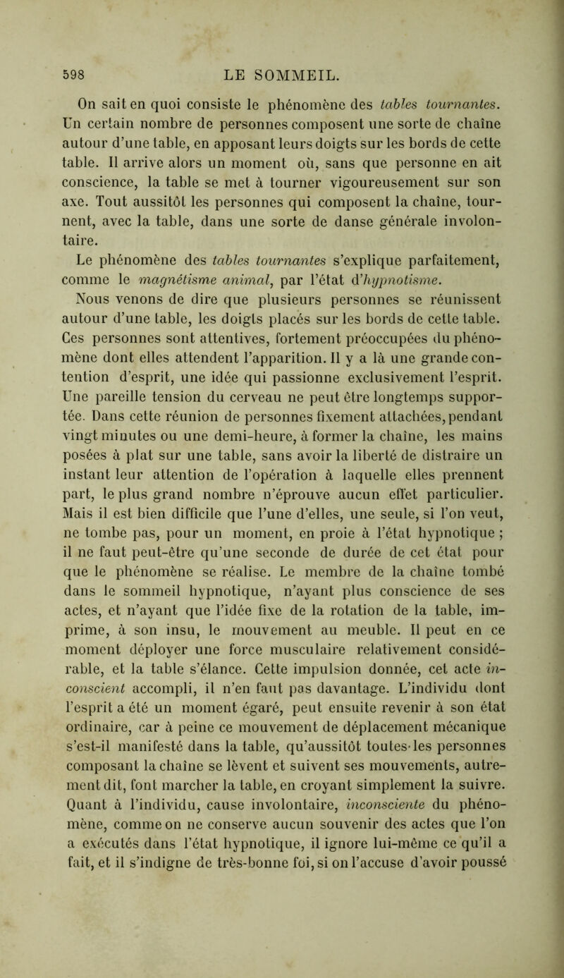 On sait en quoi consiste le phénomène des tables tournantes. Un certain nombre de personnes composent une sorte de chaîne autour d’une table, en apposant leurs doigts sur les bords de cette table. Il arrive alors un moment où, sans que personne en ait conscience, la table se met à tourner vigoureusement sur son axe. Tout aussitôt les personnes qui composent la chaîne, tour- nent, avec la table, dans une sorte de danse générale involon- taire. Le phénomène des tables tournantes s’explique parfaitement, comme le magnétisme animal, par l’état d’hypnotisme. Nous venons de dire que plusieurs personnes se réunissent autour d’une table, les doigts placés sur les bords de cette table. Ces personnes sont attentives, fortement préoccupées du phéno- mène dont elles attendent l’apparition. Il y a là une grande con- tention d’esprit, une idée qui passionne exclusivement l’esprit. Une pareille tension du cerveau ne peut être longtemps suppor- tée. Dans cette réunion de personnes fixement attachées, pendant vingt minutes ou une demi-heure, à former la chaîne, les mains posées à plat sur une table, sans avoir la liberté de distraire un instant leur attention de l’opération à laquelle elles prennent part, le plus grand nombre n’éprouve aucun effet particulier. Mais il est bien difficile que l’une d’elles, une seule, si l’on veut, ne tombe pas, pour un moment, en proie à l’état hypnotique ; il ne faut peut-être qu’une seconde de durée de cet état pour que le phénomène se réalise. Le membre de la chaîne tombé dans le sommeil hypnotique, n’ayant plus conscience de ses actes, et n’ayant que l’idée fixe de la rotation de la table, im- prime, à son insu, le mouvement au meuble. Il peut en ce moment déployer une force musculaire relativement considé- rable, et la table s’élance. Cette impulsion donnée, cet acte in- conscient accompli, il n’en faut pas davantage. L’individu dont l’esprit a été un moment égaré, peut ensuite revenir à son état ordinaire, car à peine ce mouvement de déplacement mécanique s’est-il manifesté dans la table, qu’aussitôt toutes-les personnes composant la chaîne se lèvent et suivent ses mouvements, autre- ment dit, font marcher la table, en croyant simplement la suivre. Quant à l’individu, cause involontaire, inconsciente du phéno- mène, comme on ne conserve aucun souvenir des actes que l’on a exécutés dans l’état hypnotique, il ignore lui-même ce qu’il a fait, et il s’indigne de très-bonne foi, si on l’accuse d’avoir poussé