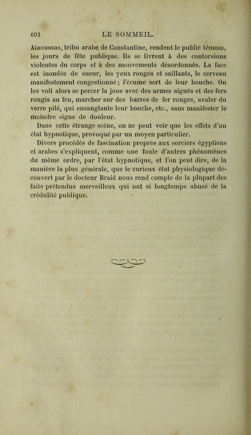 Aïaoussas, tribu arabe de Constantine, rendent le public témoin, les jours de fête publique. Ils se livrent à des contorsions violentes du corps et à des mouvements désordonnés. La face est inondée de sueur, les yeux rouges et saillants, le cerveau manifestement congestionné ; l’écume sort de leur bouche. On les voit alors se percer la joue avec des armes aiguës et des fers rougis au feu, marcher sur des barres de fer rouges, avaler du verre pilé, qui ensanglante leur bouche, etc., sans manifester le moindre signe de douleur. Dans cette étrange scène, on ne peut voir que les effets d’un état hypnotique, provoqué par un moyen particulier. Divers procédés de fascination propres aux sorciers égyptiens et arabes s’expliquent, comme une foule d’autres phénomènes du même ordre, par l’état hypnotique, et l’on peut dire, de la manière la plus générale, que le curieux état physiologique dé- couvert par le docteur Braid nous rend compte de la plupart des faits prétendus merveilleux qui ont si longtemps abusé de la crédulité publique.