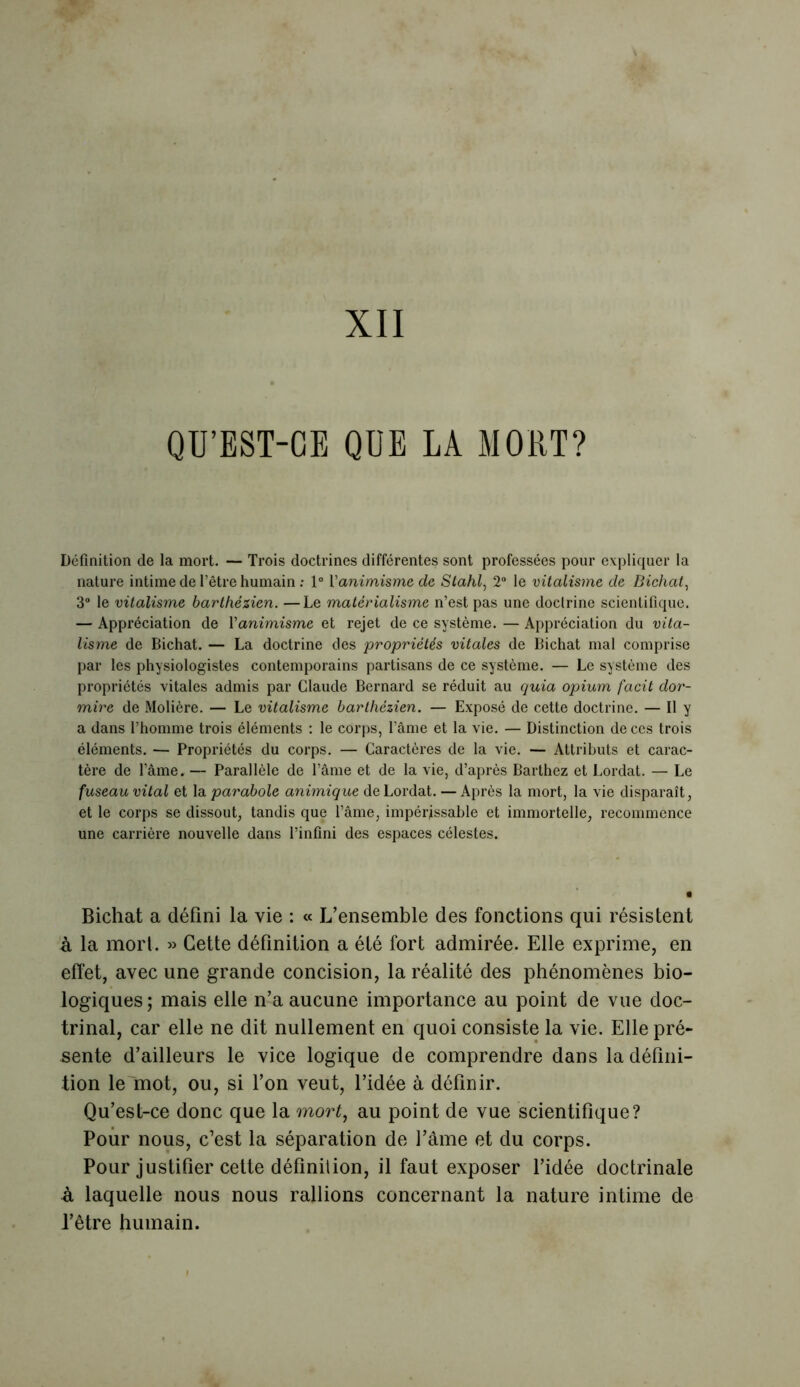 XII QU’EST-CE QUE LA MORT? Définition de la mort. — Trois doctrines différentes sont professées pour expliquer la nature intime de l’être humain : 1° Vanimisme de Stahl, 2° le vitalisme de Bichat, 3° le vitalisme barthézien. —Le matérialisme n’est pas une doctrine scientifique. — Appréciation de l'animisme et rejet de ce système. — Appréciation du vita- lisme de Bichat. — La doctrine des propriétés vitales de Bichat mal comprise par les physiologistes contemporains partisans de ce système. — Le système des propriétés vitales admis par Claude Bernard se réduit au quia opium facit dor- mire de Molière. — Le vitalisme barthézien. — Exposé de cette doctrine. — Il y a dans l’homme trois éléments : le corps, l’âme et la vie. — Distinction de ces trois éléments. — Propriétés du corps. — Caractères de la vie. — Attributs et carac- tère de l’âme. — Parallèle de l’âme et de la vie, d’après Barthez et Lordat. — Le fuseau vital et la parabole animique de Lordat. — Après la mort, la vie disparaît, et le corps se dissout, tandis que l’âme, impérissable et immortelle, recommence une carrière nouvelle dans l’infini des espaces célestes. Bichat a défini la vie : « L’ensemble des fonctions qui résistent à la mort. » Cette définition a été fort admirée. Elle exprime, en effet, avec une grande concision, la réalité des phénomènes bio- logiques ; mais elle n’a aucune importance au point de vue doc- trinal, car elle ne dit nullement en quoi consiste la vie. Elle pré- sente d’ailleurs le vice logique de comprendre dans la défini- tion le mot, ou, si l’on veut, l’idée à définir. Qu’est-ce donc que la mort, au point de vue scientifique? Pour nous, c’est la séparation de l’âme et du corps. Pour justifier cette définition, il faut exposer l’idée doctrinale A laquelle nous nous rallions concernant la nature intime de l’être humain.