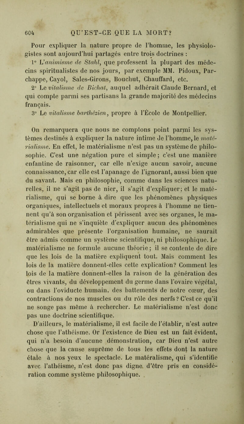 Pour expliquer la nature propre de l’homme, les physiolo- gistes sont aujourd’hui partagés entre trois doctrines : 1° Vanimisme de Stahl, que professent la plupart des méde- cins spiritualistes de nos jours, par exemple MM. Pidoux, Par- chappe, Cayol, Saies-Girons, Bouchut, Chauffard, etc. 2° Le vitalisme de Bichat, auquel adhérait Claude Bernard, et qui compte parmi ses partisans la grande majorité des médecins français. 3° Le vitalisme barthézien, propre à l’École de Montpellier. On remarquera que nous ne comptons point parmi les sys- tèmes destinés à expliquer la nature intime de l’homme, le maté- rialisme. En effet, le matérialisme n’est pas un système de philo- sophie. C’est une négation pure et simple; c’est une manière enfantine de raisonner, car elle n’exige aucun savoir, aucune connaissance, car elle est l’apanage de l’ignorant, aussi bien que du savant. Mais en philosophie, comme dans les sciences natu- relles, il ne s’agit pas de nier, il s’agit d’expliquer; et le maté- rialisme, qui se borne à dire que les phénomènes physiques organiques, intellectuels et moraux propres à l’homme ne tien- nent qu’à son organisation et périssent avec ses organes, le ma- térialisme qui ne s’inquiète d’expliquer aucun des phénomènes admirables que présente l’organisation humaine, ne saurait être admis comme un système scientifique, ni philosophique. Le matérialisme ne formule aucune théorie; il se contente de dire que les lois de la matière expliquent tout. Mais comment les lois de la matière donnent-elles cette explication? Comment les lois de la matière donnent-elles la raison de la génération des êtres vivants, du développement du germe dans l’ovaire végétal, ou dans l’oviducte humain, des battements de notre cœur, des contractions de nos muscles ou du rôle des nerfs ? C’est ce qu’il ne songe pas même à rechercher. Le matérialisme n’est donc pas une doctrine scientifique. D’ailleurs, le matérialisme, il est facile de l’établir, n’est autre chose que l’athéisme. Or l’existence de Dieu est un fait évident, qui n’a besoin d’aucune démonstration, car Dieu n’est autre chose que la cause suprême de tous les effets dont la nature étale à nos yeux le spectacle. Le matéralisme, qui s’identifie avec l’athéisme, n’est donc pas digne d’être pris en considé- ration comme système philosophique.