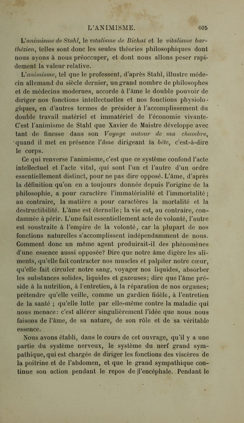 h’animisme de Stahl3 le vitalisme de Bichat et le vitalisme bar- thézien, telles sont donc les seules théories philosophiques dont nous ayons à nous préoccuper, et dont nous allons peser rapi- dement la valeur relative. Vanimisme, tel que le professent, d’après Stahl, illustre méde- cin allemand du siècle dernier, un grand nombre de philosophes et de médecins modernes, accorde à l’âme le double pouvoir de diriger nos fonctions intellectuelles et nos fonctions physiolo - giques, en d’autres termes de présider à l’accomplissement du double travail matériel et immatériel de l’économie vivante- C’est l’animisme de Stahl que Xavier de Maistre développe avec tant de finesse dans son Voyage autour de ma chambre, quand il met en présence Y âme dirigeant la bète, c’est-à-dire le corps. Ce qui renverse l’animisme, c’est que ce système confond l’acte intellectuel et l’acte vital, qui sont l’un et l’autre d’un ordre essentiellement distinct, pour ne pas dire-opposé. L’âme, d’après la définition qu’on en a toujours donnée depuis l’origine de la philosophie, a pour caractère l’immatérialité et l’immortalité; au contraire, la matière a pour caractères la mortalité et la destructibilité. L’âme est éternelle; la vie est, au contraire, con- damnée à périr. L’une fait essentiellement acte de volonté, l’autre est soustraite à l’empire de la volonté, car la plupart de nos fonctions naturelles s’accomplissent indépendamment de nous. Comment donc un même agent produirait-il des phénomènes d’une essence aussi opposée? Dire que notre âme digère les ali- ments, qu’elle fait contracter nos muscles et palpiter notre cœur, qu’elle fait circuler notre sang, voyager nos liquides, absorber les substances solides, liquides et gazeuses; dire que l’âme pré- side à la nutrition, à l’entretien, à la réparation de nos organes; prétendre qu’elle veille, comme un gardien fidèle, à l’entretien de la santé ; qu’elle lutte par elle-même contre la maladie qui nous menace: c’est altérer singulièrement l’idée que nous nous faisons de l’âme, de sa nature, de son rôle et de sa véritable essence. Nous avons établi, dans le cours de cet ouvrage, qu’il y a une partie du système nerveux, le système du nerf grand sym- pathique, qui est chargée de diriger les fonctions des viscères de la poitrine et de l’abdomen, et que le grand sympathique con- tinue son action pendant le repos de [l’encéphale. Pendant le