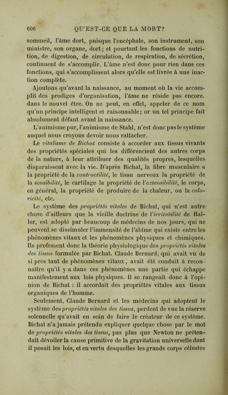 sommeil, l’âme dort, puisque l’encéphale, son instrument, son ministre, son organe, dort; et pourtant les fonctions de nutri- tion, de digestion, de circulation, de respiration, de sécrétion, continuent de s’accomplir. L’âme n’est donc pour rien dans ces fonctions, qui s’accomplissent alors qu’elle est livrée à une inac- tion complète. Ajoutons qu’avant la naissance, au moment où la vie accom- plit des prodiges d’organisation, l’âme ne réside pas encore, dans le nouvel être. On ne peut, en effet, appeler de ce nom qu’un principe intelligent et raisonnable; or un tel principe fait absolument défaut avant la naissance. L’animisme pur, l’animisme de Stahl, n’est donc pas le système auquel nous croyons devoir nous rattacher. Le vitalisme de Bichal consiste à accorder aux tissus vivants des propriétés spéciales qui les différencient des autres corps de la nature, à leur attribuer des qualités propres, lesquelles disparaissent avec la vie. D’après Bichat, la fibre musculaire a la propriété de la contractilité, le tissu nerveux la propriété de la sensibilité, le cartilage la propriété de Y extensibilité, le corps, en général, la propriété de produire de la chaleur, ou la calo- ricité, etc. Le système des propriétés vitales de Bichat, qui n’est autre chose d’ailleurs que la vieille doctrine de Y irritabilité de Hal- ler, est adopté par beaucoup de médecins de nos jours, qui ne peuvent se dissimuler l’immensité de l’abîme qui existe entre les phénomènes vitaux et les phénomènes physiques et chimiques. Ils professent donc la théorie physiologique des propriétés vitales des tissus formulée par Bichat. Claude Bernard, qui avait vu de si près tant de phénomènes vitaux, avait été conduit à recon- naître qu’il y a dans ces phénomènes une partie qui échappe manifestement aux lois physiques. Il se rangeait donc à l’opi- nion de Bichat : il accordait des propriétés vitales aux tissus organiques de l’homme. Seulement, Claude Bernard et les médecins qui adoptent le système des propriétés vitales des tissus, perdent de vue la réserve solennelle qu’avait eu soin de faire le créateur de ce système. Bichat n’a jamais prétendu expliquer quelque chose par le mot de propriétés vitales des tissus, pas plus que Newton ne préten- dait dévoiler la cause primitive de la gravitation universelle dont il posait les lois, et en vertu desquelles les grands corps célestes