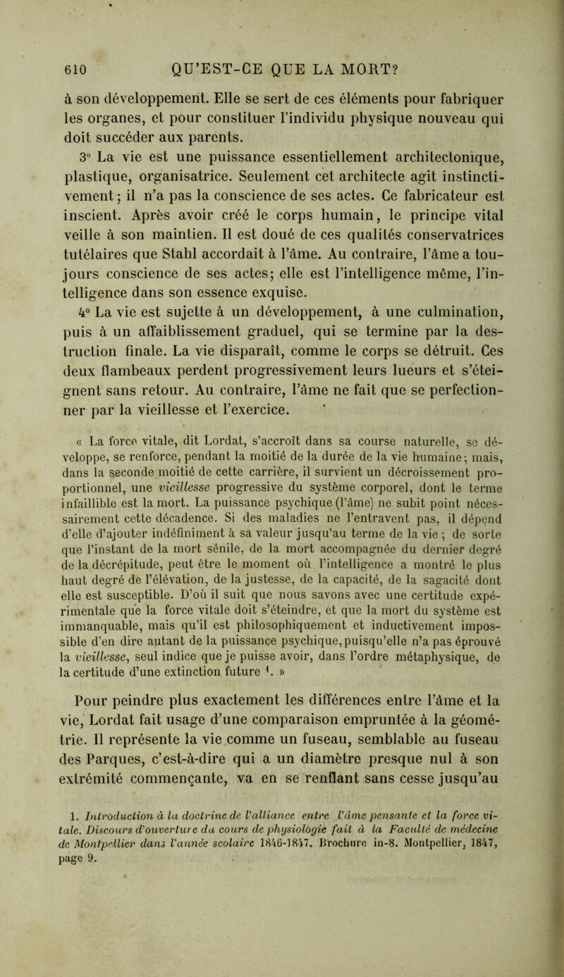 à son développement. Elle se sert de ces éléments pour fabriquer les organes, et pour constituer l’individu physique nouveau qui doit succéder aux parents. 3° La vie est une puissance essentiellement architectonique, plastique, organisatrice. Seulement cet architecte agit instincti- vement ; il n’a pas la conscience de ses actes. Ce fabricateur est inscient. Après avoir créé le corps humain, le principe vital veille à son maintien. Il est doué de ces qualités conservatrices tutélaires que Stahl accordait à l’âme. Au contraire, l’âme a tou- jours conscience de ses actes; elle est l’intelligence même, l’in- telligence dans son essence exquise. 4° La vie est sujette à un développement, à une culmination, puis à un affaiblissement graduel, qui se termine par la des- truction finale. La vie disparaît, comme le corps se détruit. Ces deux flambeaux perdent progressivement leurs lueurs et s’étei- gnent sans retour. Au contraire, l’âme ne fait que se perfection- ner par la vieillesse et l’exercice. « La force vitale, dit Lordat, s’accroît dans sa course naturelle, se dé- veloppe, se renforce, pendant la moitié de la durée de la vie humaine; mais, dans la seconde moitié de cette carrière, il survient un décroissement pro- portionnel, une vieillesse progressive du système corporel, dont le terme infaillible est la mort. La puissance psychique (Pâme) ne subit point néces- sairement cette décadence. Si des maladies ne l’entravent pas, il dépend d’elle d’ajouter indéfiniment à sa valeur jusqu’au terme de la vie ; de sorte que l’instant de la mort sénile, de la mort accompagnée du dernier degré de la décrépitude, peut être le moment où l’intelligence a montré le plus haut degré de l’élévation, de la justesse, de la capacité, de la sagacité dont elle est susceptible. D’où il suit que nous savons avec une certitude expé- rimentale que la force vitale doit s’éteindre, et que la mort du système est immanquable, mais qu’il est philosophiquement et inductivement impos- sible d’en dire autant de la puissance psychique, puisqu’elle n’a pas éprouvé la vieillesse, seul indice que je puisse avoir, dans l’ordre métaphysique, de la certitude d’une extinction future L » Pour peindre plus exactement les différences entre l’âme et la vie, Lordat fait usage d’une comparaison empruntée à la géomé- trie. Il représente la vie comme un fuseau, semblable au fuseau des Parques, c’est-à-dire qui a un diamètre presque nul à son extrémité commençante, va en se renflant sans cesse jusqu’au 1, Introduction à la doctrine de l'alliance entre l'âme pensante et la force vi- tale. Discours d'ouverture du cours de physiologie fait à la Faculté de médecine de Montpellier dans l'année scolaire 1846-1847. Brochure in-8. Montpellier, 1847, page 9.