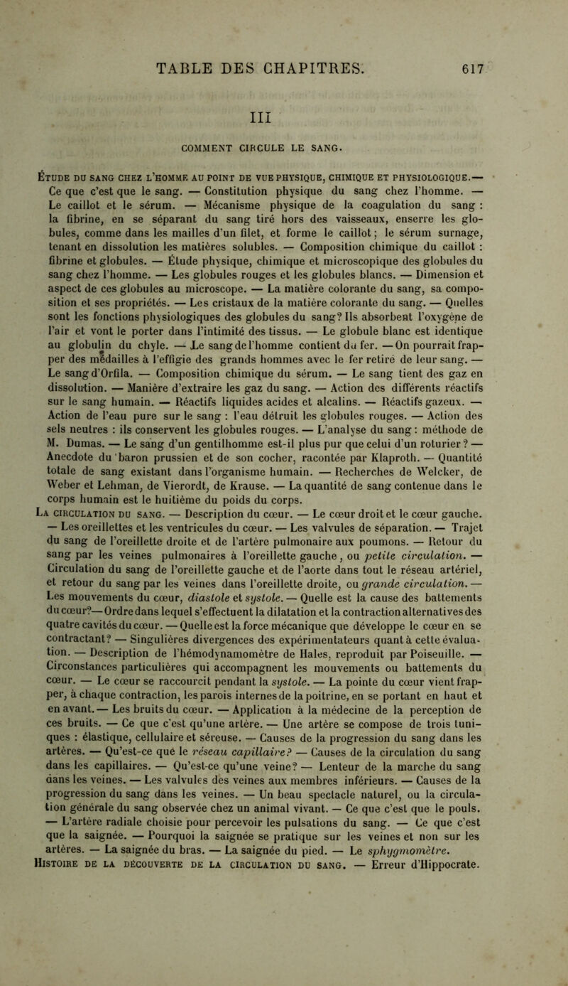 III COMMENT CIRCULE LE SANG- Étude du sang chez l’homme au point de vue physique, chimique et physiologique.— Ce que c’est que le sang. — Constitution physique du sang chez l’homme. — Le caillot et le sérum. — Mécanisme physique de la coagulation du sang : la fibrine, en se séparant du sang tiré hors des vaisseaux, enserre les glo- bules, comme dans les mailles d’un filet, et forme le caillot ; le sérum surnage, tenant en dissolution les matières solubles. — Composition chimique du caillot : fibrine et globules. — Étude physique, chimique et microscopique des globules du sang chez l’homme. — Les globules rouges et les globules blancs. — Dimension et aspect de ces globules au microscope. — La matière colorante du sang, sa compo- sition et ses propriétés. — Les cristaux de la matière colorante du sang. — Quelles sont les fonctions physiologiques des globules du sang? Ils absorbent l’oxygène de l’air et vont le porter dans l’intimité des tissus. — Le globule blanc est identique au globulin du chyle. —JLe sang de l’homme contient du fer.—On pourrait frap- per des mldailles à l’effigie des grands hommes avec le fer retiré de leur sang. — Le sangd’Orfila. — Composition chimique du sérum. — Le sang tient des gaz en dissolution. — Manière d’extraire les gaz du sang. — Action des différents réactifs sur le sang humain. — Réactifs liquides acides et alcalins. — Réactifs gazeux. — Action de l’eau pure sur le sang : l’eau détruit les globules rouges. — Action des sels neutres : ils conservent les globules rouges. — L’analyse du sang : méthode de M. Dumas. — Le sang d’un gentilhomme est-il plus pur que celui d’un roturier? — Anecdote du baron prussien et de son cocher, racontée par Klaproth. — Quantité totale de sang existant dans l’organisme humain. — Recherches de Welcker, de Weber et Lehman, de Vierordt, de Krause. — La quantité de sang contenue dans le corps humain est le huitième du poids du corps. La circulation du sang. — Description du cœur. — Le cœur droit et le cœur gauche. — Les oreillettes et les ventricules du cœur. — Les valvules de séparation. — Trajet du sang de l’oreillette droite et de l’artère pulmonaire aux poumons. — Retour du sang par les veines pulmonaires à l’oreillette gauche, ou petite circulation. — Circulation du sang de l’oreillette gauche et de l’aorte dans tout le réseau artériel, et retour du sang par les veines dans l’oreillette droite, ou grande circulation.— Les mouvements du cœur, diastole et systole. — Quelle est la cause des battements du cœur?—Ordre dans lequel s’effectuent la dilatation et la contraction alternatives des quatre cavités du cœur. — Quelle est la force mécanique que développe le cœur en se contractant? — Singulières divergences des expérimentateurs quanta cette évalua- tion. — Description de l’hémodynamomètre de Haies, reproduit par Poiseuille. — Circonstances particulières qui accompagnent les mouvements ou battements du cœur. — Le cœur se raccourcit pendant la systole. — La pointe du cœur vient frap- per, à chaque contraction, les parois internesde la poitrine, en se portant en haut et en avant.— Les bruits du cœur. —Application à la médecine de la perception de ces bruits. — Ce que c’est qu’une artère. — Une artère se compose de trois tuni- ques : élastique, cellulaire et séreuse. — Causes de la progression du sang dans les artères. — Qu’est-ce qué le réseau capillaire? — Causes de la circulation du sang dans les capillaires. — Qu’est-ce qu’une veine? — Lenteur de la marche du sang dans les veines. — Les valvules des veines aux membres inférieurs. — Causes de la progression du sang dans les veines. — Un beau spectacle naturel, ou la circula- tion générale du sang observée chez un animal vivant. — Ce que c’est que le pouls. — L’artère radiale choisie pour percevoir les pulsations du sang. — Ce que c’est que la saignée. — Pourquoi la saignée se pratique sur les veines et non sur les artères. — La saignée du bras. — La saignée du pied. — Le sphygmomètre. Histoire de la découverte de la circulation du sang. — Erreur d’Hippocrate.