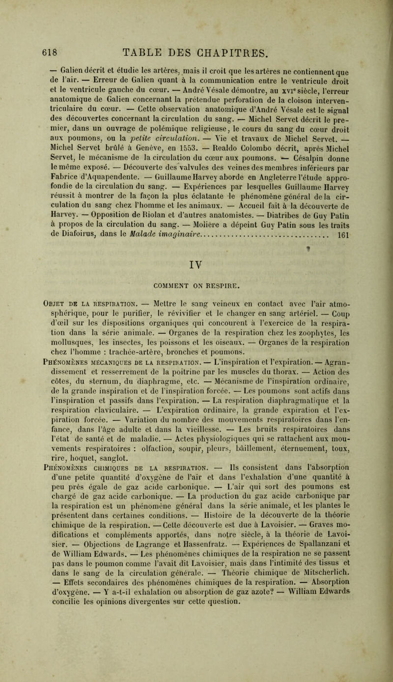 — Galien décrit et étudie les artères, mais il croit que les artères ne contiennent que de l’air. — Erreur de Galien quant à la communication entre le ventricule droit et le ventricule gauche du cœur. — André Vésale démontre, au xvie siècle, l’erreur anatomique de Galien concernant la prétendue perforation de la cloison interven- triculaire du cœur. — Cette observation anatomique d’André Vésale est le signal des découvertes concernant la circulation du sang. — Michel Servet décrit le pre- mier, dans un ouvrage de polémique religieuse, le cours du sang du cœur droit aux poumons, ou la petite circulation. — Vie et travaux de Michel Servet. — Michel Servet brûlé à Genève, en 1553. — Realdo Colombo décrit, après Michel Servet, le mécanisme de la circulation du cœur aux poumons. *— Césalpin donne le même exposé. — Découverte des valvules des veines des membres inférieurs par Fabrice d’Aquapendente. —Guillaume Harvey aborde en Angleterre l’étude appro- fondie de la circulation du sang. — Expériences par lesquelles Guillaume Harvey réussit à montrer de la façon la plus éclatante le phénomène général de la cir- culation du sang chez, l’homme et les animaux. — Accueil fait à la découverte de Harvey. — Opposition de Riolan et d’autres anatomistes. — Diatribes de Guy Patin à propos de la circulation du sang. — Molière a dépeint Guy Patin sous les traits de Diafoirus, dans le Malade imaginaire 161 * IV COMMENT ON RESPIRE. Objet de la respiration. — Mettre le sang veineux en contact avec l’air atmo- sphérique, pour le purifier, le révivifier et le changer en sang artériel. — Coup d’œil sur les dispositions organiques qui concourent à l’exercice de la respira- tion dans la série animale. — Organes de la respiration chez les zoophytes, les mollusques, les insectes, les poissons et les oiseaux. — Organes de la respiration chez l’homme : trachée-artère, bronches et poumons. Phénomènes mécaniques de la respibation. — L’inspiration et l’expiration. — Agran- dissement et resserrement de la poitrine par les muscles du thorax. — Action des côtes, du sternum, du diaphragme, etc. —Mécanisme de l’inspiration ordinaire, de la grande inspiration et de l’inspiration forcée. — Les poumons sont actifs dans l’inspiration et passifs dans l’expiration. — La respiration diaphragmatique et la respiration claviculaire. — L’expiration ordinaire, la grande expiration et l’ex- piration forcée. — Variation du nombre des mouvements respiratoires dans l’en- fance, dans l’âge adulte et dans la vieillesse. — Les bruits respiratoires dans l’état de santé et de maladie. — Actes physiologiques qui se rattachent aux mou- vements respiratoires : olfaction, soupir, pleurs, bâillement, éternuement, toux, rire, hoquet, sanglot. Phénomènes chimiques de la respiration. — Ils consistent dans l’absorption d’une petite quantité d’oxygène de l’air et dans l’exhalation d’une quantité à peu près égale de gaz acide carbonique. — L’air qui sort des poumons est chargé de gaz acide carbonique. — La production du gaz acide carbonique par la respiration est un phénomène général dans la série animale, et les plantes le présentent dans certaines conditions. — Histoire de la découverte de la théorie chimique de la respiration. —Cette découverte est due à Lavoisier. — Graves mo- difications et compléments apportés, dans notre siècle, à la théorie de Lavoi- sier. — Objections de Lagrange et Hassenfratz. — Expériences de Spallanzani et de William Edwards. — Les phénomènes chimiques de la respiration ne se passent pas dans le poumon comme l’avait dit Lavoisier, mais dans l’intimité des tissus et dans le sang de la circulation générale. — Théorie chimique de Mitscherlich. — Effets secondaires des phénomènes chimiques de la respiration. — Absorption d’oxygène. — Y a-t-il exhalation ou absorption de gaz azote? — William Edward» concilie les opinions divergentes sur cette question.