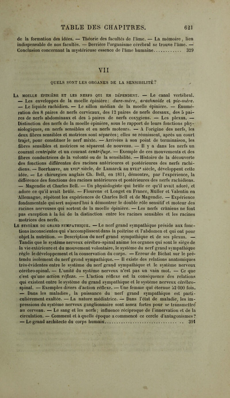 de la formation des idées. — Théorie des facultés de l’âme. — La mémoire, lien indispensable de nos facultés. — Derrière l’organisme cérébral se trouve l’âme. — Conclusion concernant la mystérieuse essence de l’âme humaine 329 YII QUELS SONT LES ORGANES DE LA SENSIBILITÉ? La moelle épinière et les nerfs qui en dépendent. — Le canal vertébral. — Les enveloppes de la moelle épinière : dure-mère, arachnoïde et pie-mère. — Le liquide rachidien. — Le sillon médian de la moelle épinière. — Énumé- ration des 8 paires de nerfs cervicaux, des 12 paires de nerfs dorsaux, des 5 pai- res de nerfs abdominaux et des o paires de nerfs coxygiens. — Les plexus. — Distinction des nerfs de la moelle épinière, sous le rapport de leurs fonctions phy- siologiques, en nerfs sensibles et en nerfs moteurs. — A l’origine des nerfs, les deux fibres sensibles et motrices sont séparées ; elles se réunissent, après un court trajet, pour constituer le nerf mixte. — Arrivées à son point de terminaison, les fibres sensibles et motrices se séparent de nouveau. — Il y a dans les nerfs un courant centripète et un courant centrifuge. — Exemple de ces mouvements et des fibres conductrices de la volonté ou de la sensibilité. — Histoire de la découverte des fonctions différentes des racines antérieures et postérieures des nerfs rachi- diens. — Boerhaave, au xvne siècle, de Lamarck au xvm® siècle, développent cette idée. — Le chirurgien anglais Ch. Bell, en 1811, démontre, par l’expérience, la différence des fonctions des racines antérieures et postérieures des nerfs rachidiens. — Magendie et Charles Bell. — Un physiologiste qui brûle ce qu’il avait adoré, et adore ce qu’il avait brûlé. — Flourens et Longet en France, Müller et Valentin en Allemagne, répètent les expériences de Charles Bell et de Magendie. — Expérience fondamentale qui sert aujourd’hui à démontrer le double rôle sensitif et moteur des racines nerveuses qui sortent de la moelle épinière. — Les nerfs crâniens ne font pas exception à la loi de la distinction entre les racines sensibles et les racines motrices des nerfs. Le système du grand sympathique. — Le nerf grand sympathique préside aux fonc- tions inconscientes qui s’accomplissent dans la poitrine et l’abdomen et qui ont pour objet la nutrition. — Description du nerf grand sympathique et de ses plexus. — Tandis que le système nerveux cérébro-spinal anime les organes qui sont le siège de la vie extérieure et du mouvement volontaire, le système du nerf grand sympathique règle le développement et la conservation du corps. — Erreur de Bichat sur le pré- tendu isolement du nerf grand sympathique.— Il existe des relations anatomiques très-évidentes entre le système du nerf grand sympathique et le système nerveux cérébro-spinal. — L’unité du système nerveux n’est pas un vain mot. — Ce que c’est qu’une action réflexe. — L’action réflexe est la conséquence des relations qui existent entre le système du grand sympathique et le système nerveux cérébro- spinal. — Exemples divers d’action réflexe. — Une femme qui éternue 52 000 fois. — Dans les maladies, la puissance du nerf grand sympathique est parti- culièrement exaltée. — La nature médiatrice. — Dans l’état de maladie, les im- pressions du système nerveux ganglionnaire sont assez fortes pour se transmettre au cerveau. — Le sang et les nerfs; influence réciproque de l’innervation et de la circulation. — Comment et à quelle époque a commencé ce cercle d’antagonismes? — Le grand architecte du corps humain 391