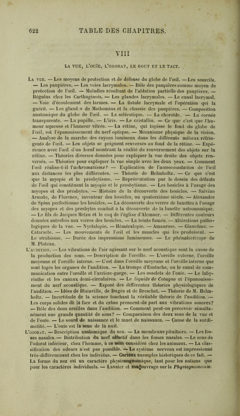 VIII LA VUE, L’OUÏE, L’ODORAT, LE GOUT ET LE TACT. La. vue. — Les moyens de protection et de défense du globe de l’œil. —Les sourcils. — Les paupières. — Les voies lacrymales. — Rôle des paupières comme moyen de protection de l’œil. — Maladies résultant de l’ablation partielle des paupières. — Régulus chez les Carthaginois. — Les glandes lacrymales. — Le canal lacrymal. — Voie d’écoulement des larmes. — La fistule lacrymale et l’opération qui la guérit. — Les gland.s de Meibomius et la chassie des paupières. — Composition anatomique du globe de l’œil. — La sclérotique. — La choroïde. — La cornée transparente. — La pupille. — L’iris. —Le cristallin. — Ce que c’est que l’hu- meur aqueuse et l’humeur vitrée. — La rétine, qui tapisse le fond du globe de l’œil, est l’épanouissement du nerf optique. — Mécanisme physique de la vision. — Analyse de la marche des rayons lumineux dans les différents milieux réfrin- gents de l’œil. — Les objets se peignent renversés au fond de la rétine. — Expé- rience avec l’œil d’un bœuf montrant la réalité du renversement des objets sur la rétine. — Théories diverses données pour expliquer la vue droite des objets ren- versés. — Théories pour expliquer la vue simple avec les deux yeux. — Comment l’œil réalise-t-il Vachromatisme? — Explication de l’accommodation de l’œil aux distances les plus différentes. — Théorie de Helmholtz. — Ce que c’est que la myopie et le presbylisme. — Représentation par le dessin des défauts de l’œil qui constituent la myopie et le presbytisme. — Les besicles à l’usage des myopes et des presbytes. — Histoire de la découverte des besicles. — Salvino Armato, de Florence, inventeur des besicles, au quatorzième siècle. — Alexandre de Spina perfectionne les besicles. — La découverte des verres de lunettes à l’usage des myopes et des presbytes conduit à la découverte de la lunette astronomique. — Le fils de Jacques Metzu et le coq de l’église d’Alcmaer. — Différentes couleurs données autrefois aux verres des besicles. — La teinte fumée. — Altérations patho- logiques de la vue. — Nyctalopie. — Héméralopie. — Amaurose. — Glaucôme. — Cataracte. — Les mouvements de l’œil et les muscles qui les produisent. — Le strabisme. — Durée des impressions lumineuses. — Le phénakisticope de M. Plateau. L’audition. — Les vibrations de l’air agissant sur le nerf acoustique sont la cause de la production des sons. — Description de l’oreille. — L’oreille externe, l’oreille moyenne et l’oreille interne. — C’est dans l’oreille moyenne et l’oreille interne que sont logés les organes de l’audition. — La trompe d’Eustache, ou le canal de com- munication entre l’oreille et l’arrière-gorge. — Les osselets de l’ouïe. — Le laby- rinthe et les canaux demi-circulaires. — Le liquide de Cotugno et l’épanouisse- ment du nerf acoustique. — Exposé des différentes théories physiologiques de l’audition. — Idées de Blainville, de Dugès et de Breschet. — Théorie de M. Helm- holtz. — Incertitude de la science touchant la véritable théorie de l’audition. — Les corps solides dfe la face et du crâne prennent-ils part aux vibrations sonores? — Rôle des deux oreilles dans l’audition. — Comment peut-on percevoir simulta- nément une grande quantité de sons? — Comparaison des deux sens de la vue et de l’ouïe. — Le sourd de naissance et le muet de naissance. — Cause de la surdi- mutité.— L’ouïe est le sens de la nuit. L’odorat. —Description anatomique du nez. — La membrane pituitaire. — Les fos- ses nasales.— Distribution du nerf olfactif dans les fosses nasales.—Le sens de l’odorat inférieur, chez l’homme, à ce sens considéré chez les animaux. — La clas- sification des odeurs n'est pas possible. — Le système nerveux est impressionné très-différemment chez les individus. — Curieux exemples historiques de ce fait. — La forme du nez est un caractère physionognomique, tant pour les nations que pour les caractères individuels. — Lavater et sonjouvrage sur la Physiognomonie.