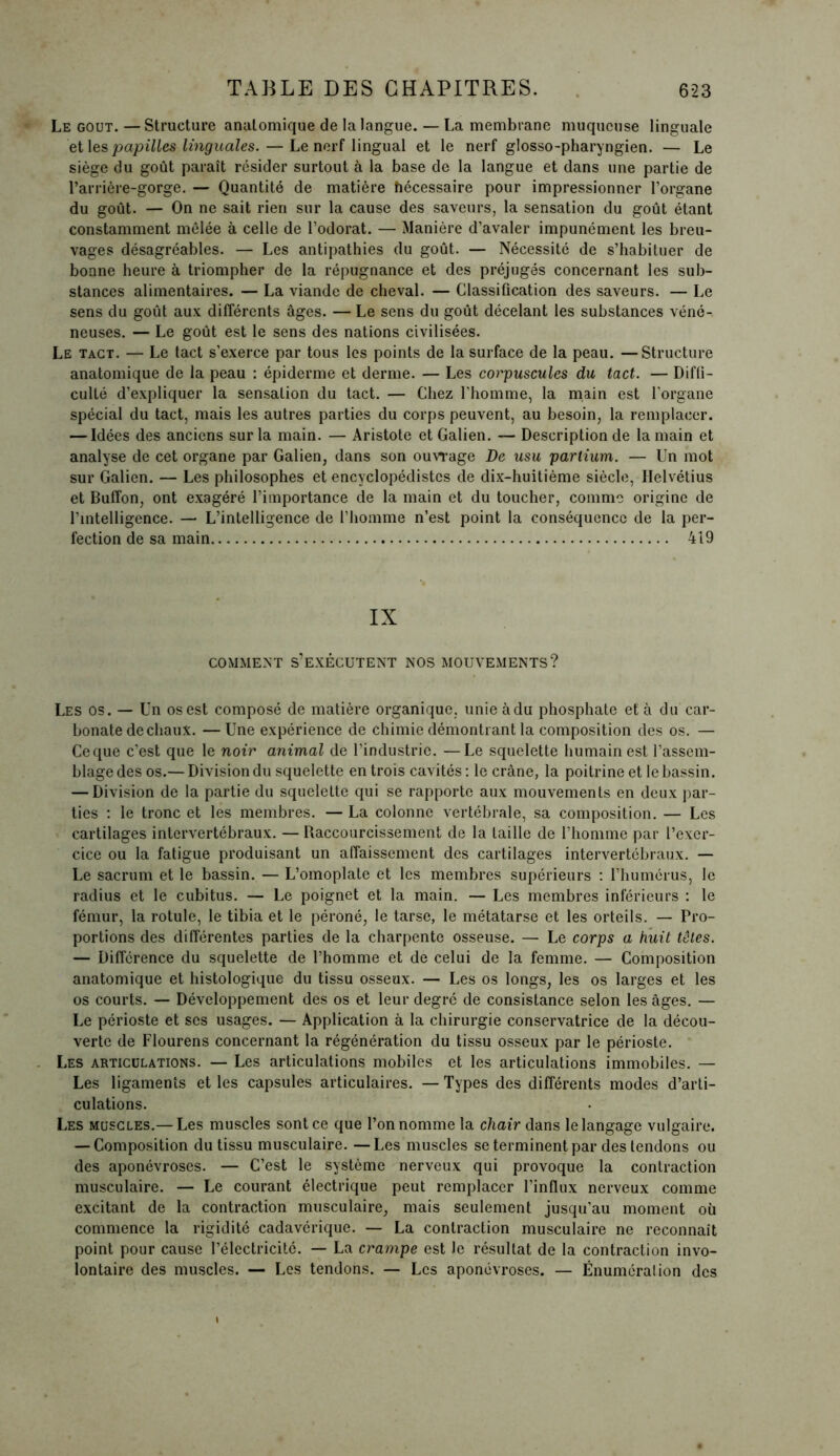 Le goût. — Structure anatomique de la langue. — La membrane muqueuse linguale et les papilles linguales. — Le nerf lingual et le nerf glosso-pharyngien. — Le siège du goût paraît résider surtout à la base de la langue et dans une partie de l’arrière-gorge. — Quantité de matière hécessaire pour impressionner l’organe du goût. — On ne sait rien sur la cause des saveurs, la sensation du goût étant constamment mêlée à celle de l’odorat. — Manière d’avaler impunément les breu- vages désagréables. — Les antipathies du goût. — Nécessité de s’habituer de bonne heure à triompher de la répugnance et des préjugés concernant les sub- stances alimentaires. — La viande de cheval. — Classification des saveurs. — Le sens du goût aux différents âges. — Le sens du goût décelant les substances véné-. neuses. — Le goût est le sens des nations civilisées. Le tact. — Le tact s’exerce par tous les points de la surface de la peau. —Structure anatomique de la peau : épiderme et derme. — Les corpuscules du tact. — Diffi- culté d’expliquer la sensation du tact. — Chez l'homme, la main est l'organe spécial du tact, mais les autres parties du corps peuvent, au besoin, la remplacer. — Idées des anciens sur la main. — Aristote et Galien. — Description de la main et analyse de cet organe par Galien, dans son ouvrage De usu partium. — Un mot sur Galien. — Les philosophes et encyclopédistes de dix-huitième siècle, Helvétius et Buffon, ont exagéré l’importance de la main et du toucher, comme origine de l’intelligence. — L’intelligence de l’homme n’est point la conséquence de la per- fection de sa main 419 IX COMMENT S’EXÉCUTENT NOS MOUVEMENTS? Les os. — Un os est composé de matière organique, unie àdu phosphate et à du car- bonate de chaux. — Une expérience de chimie démontrant la composition des os. — Ce que c’est que le noir animal de l’industrie. —Le squelette humain est l’assem- blage des os.— Division du squelette en trois cavités : le crâne, la poitrine et le bassin. — Division de la partie du squelette qui se rapporte aux mouvements en deux par- ties : le tronc et les membres. — La colonne vertébrale, sa composition. — Les cartilages intervertébraux. — Raccourcissement de la taille de l’homme par l’exer- cice ou la fatigue produisant un affaissement des cartilages intervertébraux. — Le sacrum et le bassin. — L’omoplate et les membres supérieurs : l’humérus, le radius et le cubitus. — Le poignet et la main. — Les membres inférieurs : le fémur, la rotule, le tibia et le péroné, le tarse, le métatarse et les orteils. — Pro- portions des différentes parties de la charpente osseuse. — Le corps a huit têtes. — Différence du squelette de l’homme et de celui de la femme. — Composition anatomique et histologique du tissu osseux. — Les os longs, les os larges et les os courts. — Développement des os et leur degré de consistance selon les âges. — Le périoste et scs usages. — Application à la chirurgie conservatrice de la décou- verte de Flourens concernant la régénération du tissu osseux par le périoste. Les articulations. — Les articulations mobiles et les articulations immobiles. — Les ligaments et les capsules articulaires. — Types des différents modes d’arti- culations. Les muscles.— Les muscles sont ce que l’on nomme la chair dans le langage vulgaire. — Composition du tissu musculaire. —Les muscles se terminent par des tendons ou des aponévroses. — C’est le système nerveux qui provoque la contraction musculaire. — Le courant électrique peut remplacer l’influx nerveux comme excitant de la contraction musculaire, mais seulement jusqu’au moment où commence la rigidité cadavérique. — La contraction musculaire ne reconnaît point pour cause l’électricité. — La crampe est Je résultat de la contraction invo- lontaire des muscles. — Les tendons. — Les aponévroses. — Énumération des