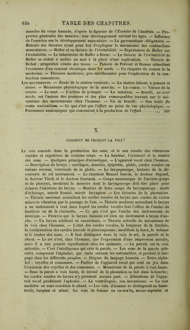 muscles du corps humain, d’après la figurine de l'Écorché de Caudron. — Pro- priétés générales des muscles; leur développement suivant les âges. — Influence de l’exercice sur le développement musculaire. — La gymnastique obligatoire. — Histoire des théories ayant pour but d’expliquer le mécanisme des contractions musculaires. — Haller et sa théorie de Y irritabilité. — Expériences de Haller sur l’irritabilité. — Le laboratoire de Haller à Berne. — La théorie de Yirritabilité- de Haller se réduit à mettre un mot à la place d’une explication. — Théorie de Bichat : propriétés vitales des tissus. — Théorie de Prévost et Dumas admettant l’existence d’un courant électrique dans les nerfs. — Un chapitre du roman de la médecine. — Théories modernes, peu satisfaisantes pour l’explication de la con- traction musculaire. Les mouvements. — Étude de la station verticale. — La station debout, à genoux et assise. — Mécanisme physiologique de la marche. — La course. — Vitesse de la course. — Le saut. — L’action de grimper. — La natation. — Borelli, au xviie siècle, est l’auteur des premiers et des plus remarquables travaux sur le mé- canisme des mouvements chez l’homme. — Vie de Borelli. — Son traité De motu animalium. — Ce que c’ést que l'effort au point de vue physiologique. — Puissances anatomiques qui concourent à la production de Yeffort 509 X COMMENT SE PRODUIT LA VOIX? La voix consiste dans la production des sons, et le son résulte des vibrations rapides et régulières de certains corps. — La hauteur, Y intensité et le timbre des sons. — Quelques principes d’acoustique. — L’appareil vocal chez l’homme. — Description du larnvx :* cartilages, muscles, épiglotte, glotte, cordes vocales ou rubans vocaux, ventricule de ia glotte. — Le laryngoscope, histoire de la dé- couverte de cet instrument. — Le chanteur Manuel Garcia, le docteur Segond, le docteur Türck et le docteur Czermak. — Coupe anatomique de l’arrière-gorge et du pharynx, montrant la manière dont le laryngoscope doit être placé pour éclairer l’intérieur du larynx. — Manière de faire usage du laryngoscope : mode d’éclairage, miroir frontal, miroir laryngien. — Les théories de la phonation. — Théorie ancienne assimilant les cordes vocales du larynx aux cordes du violon mises en vibration par le passage de l’air. — Théorie moderne assimilant le larynx à un instrument à vent dans lequel les cordes vocales font l’office de l’anche du hautbois ou de la clarinette. — Ce que c’est que l’anche des instruments de musique. — Preuves que le larynx humain est bien un instrument à tuyau d’an- che. — Un larynx artificiel en caoutchouc. — Théorie actuelle du mécanisme de la voix chez l’homme. — L’état des cordes vocales, la longueur de la trachée, la configuration des cavités buccale et pharyngienne, modifient la force, le volume et le timbre des sons. — Il faut distinguer dans la voix le cri, la parole et le chant. — Le cri n’est, chez l’homme, que l’expression d’une impression morale, mais il a une grande signification chez les animaux. —La parole est la voix articulée. — C’est l’intelligence qui crée la parole. — Les sons de la parole arti- culée composent l’alphabet, qui varie suivant les nationalités, et produit le lan- gage chez les différents peuples. — Origine du langage humain. — Notre alpha- bet : voyelles et consonnes. — Parties de l’appareil vocal qui sont en jeu dans l’émission des voyelles et des consonnes. — Mécanisme de la parole à voix basse. — Dans la parole à voix basse, le travail de la phonation se fait dans la bouche ; les cordes vocales du larynx n’y prennent aucune part. — Altérations de l’appa- reil vocal produisant l’aphonie. — La ventriloquie, son mécanisme. — La voie modulée en sons constitue le chant. — Les voix d’homme se distinguent en basse- taille, baryton et ténor; les voix de femme en contralto, mezzo-soprano et