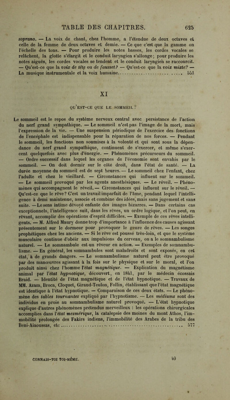 soprano. — La voix de chant, chez l’homme, a l’étendue de deux octaves et celle de la femme de deux octaves et demie. — Ce que c’est que la gamme on l’échelle des tons. — Pour produire les notes basses, les cordes vocales se relâchent, la glotte s’élargit et le conduit laryngien s’allonge ; pour produire les notes aiguës, les cordes vocales se tendent et le conduit laryngien se raccourcit. — Qu’est-ce que la voix de têtç ou de fausset? — Qu’est-ce que la voix mixte? — La musique instrumentale et la voix humaine 551 XI qu’est-ce que le sommeil? Le sommeil est le repos du système nerveux central avec persistance de l’action du nerf grand sympathique. — Le sommeil n’est pas l’image de la mort, mais l’expression de la vie. — Une suspension périodique de l’exercice des fonctions de l’encéphale est indispensable pour la réparation de nos forces. — Pendant le sommeil, les fonctions non soumises à la volonté et qui sont sous la dépen- dance du nerf grand sympathique, continuent de s’exercer, et même s’exer- cent quelquefois avec plus d’énergie. — Phénomènes précurseurs du sommeil. — Ordre successif dans lequel les organes de l’économie sont envahis par le sommeil. — On doit dormir sur le côté droit, dans l’état de santé. — La durée moyenne du sommeil est de sept heures. — Le sommeil chez l’enfant, chez l’adulte et chez le vieillard. — Circonstances qui influent sur le sommeil. — Le sommeil provoqué par les agents anesthésiques. — Le réveil. — Phéno- mènes qui accompagnent le réveil. — Circonstances qui influent sur le réveil. — Qu’est-ce que le rêve? C’est un travail imparfait de l’âme, pendant lequel l’intelli- gence à demi maintenue, associe et combine des idées, mais sans jugement et sans suite. —Lesens intime dévoyé enfante des images bizarres. — Dans certains cas exceptionnels, l’intelligence suit, dans les rêves, un ordre logique, et l’on peut, en rêvant, accomplir des opérations d’esprit difficiles. — Exemple de ces rêves intelli- gents. — M. Alfred Maury donne trop d’importance à l’influence des causes agissant présentement sur le dormeur pour provoquer le genre de rêves. — Les songes prophétiques chez les anciens. — Si le rêve est poussé très-loin, et que le système musculaire continue d’obéir aux impulsions du cerveau, on a le somnambulisme naturel. — Le somnambule est-un rêveur en action. — Exemples de somnambu- lisme. — En général, les somnambules sont maladroits et sont exposés, en cet état, à de grands dangers. — Le somnambulisme naturel peut être provoqué par des manœuvres agissant à la fois sur le physique et sur le moral, et l’on produit ainsi chez l’homme Y état magnétique. — Explication du magnétisme animal par Vétat hypnotique, découvert, en 1841, par le médecin écossais Braid. — Identité de l’état magnétique et de l’état hypnotique. — Travaux de MM. Azam, Broca, Cloquet, Giraud-Teulon, Follin, établissant que l’état magnétique est identique à l’état hypnotique. — Comparaison de ces deux états. — Le phéno- mène des tables tournantes expliqué par l’hypnotisme. — Les médiums sont des individus en proie au somnambulisme naturel provoqué. — L’état hypnotique explique d’autres phénomènes prétendus merveilleux : les opérations chirurgicales accomplies dans Y état mesmérique, la catalepsie des moines du mont Athos, l’im- mobilité prolongée des Fakirs indiens, l’immobilité des Arabes de la tribu des Beni-Aiaoussas, etc 577 40 CONNAlS-TOI ÏOI-MEMË.