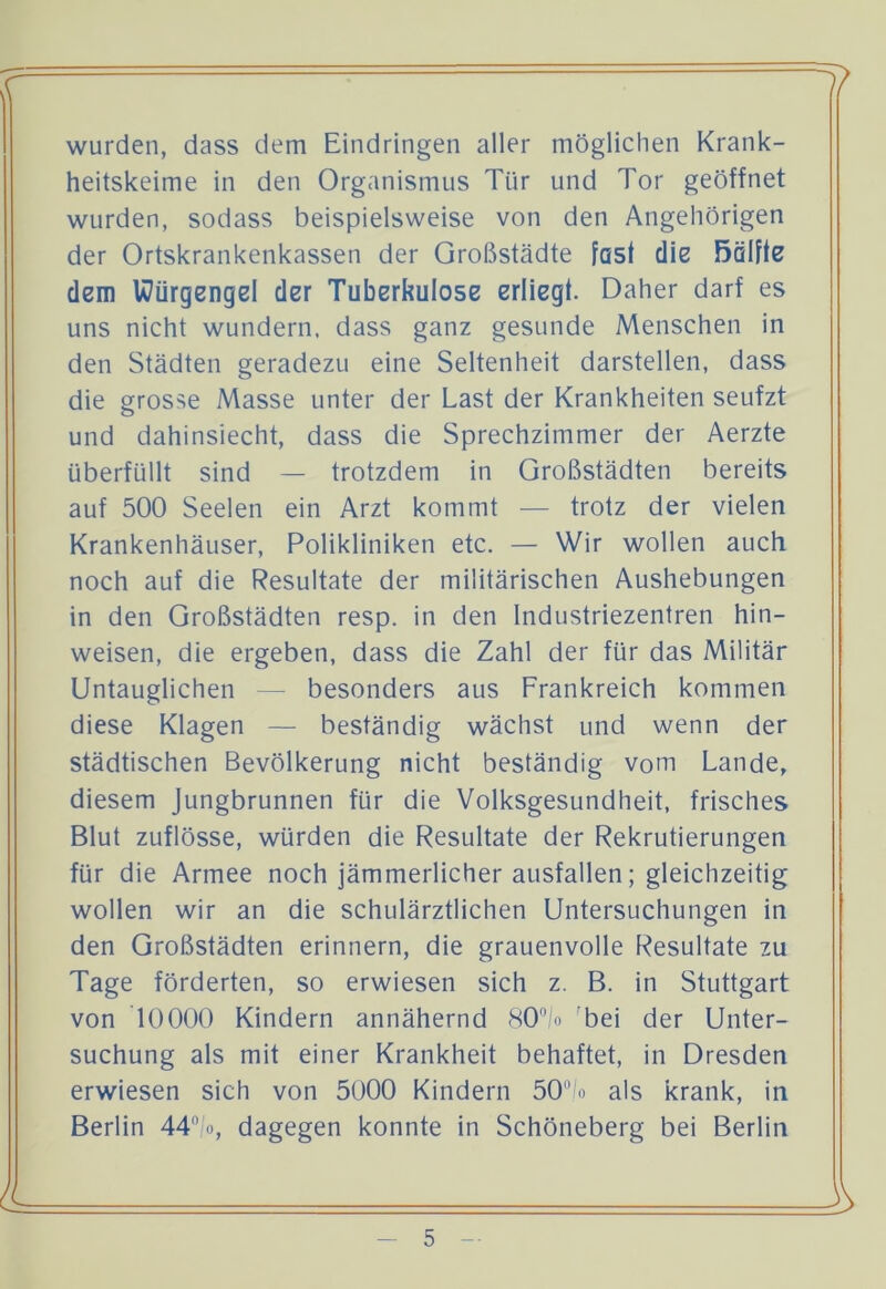 wurden, dass dem Eindringen aller möglichen Krank- heitskeime in den Organismus Tür und Tor geöffnet wurden, sodass beispielsweise von den Angehörigen der Ortskrankenkassen der Großstädte fast die ßalfte dem Würgengel der Tuberkulose erliegt. Daher darf es uns nicht wundern, dass ganz gesunde Menschen in den Städten geradezu eine Seltenheit darstellen, dass die grosse Masse unter der Last der Krankheiten seufzt und dahinsiecht, dass die Sprechzimmer der Aerzte überfüllt sind — trotzdem in Großstädten bereits auf 500 Seelen ein Arzt kommt — trotz der vielen Krankenhäuser, Polikliniken etc. — Wir wollen auch noch auf die Resultate der militärischen Aushebungen in den Großstädten resp. in den Industriezentren hin- weisen, die ergeben, dass die Zahl der für das Militär Untauglichen — besonders aus Frankreich kommen diese Klagen — beständig wächst und wenn der städtischen Bevölkerung nicht beständig vom Lande, diesem Jungbrunnen für die Volksgesundheit, frisches Blut zuflösse, würden die Resultate der Rekrutierungen für die Armee noch jämmerlicher ausfallen; gleichzeitig wollen wir an die schulärztlichen Untersuchungen in den Großstädten erinnern, die grauenvolle Resultate zu Tage förderten, so erwiesen sich z. B. in Stuttgart von 10000 Kindern annähernd 80°/o bei der Unter- suchung als mit einer Krankheit behaftet, in Dresden erwiesen sich von 5000 Kindern 50 o als krank, in Berlin 44°/o, dagegen konnte in Schöneberg bei Berlin
