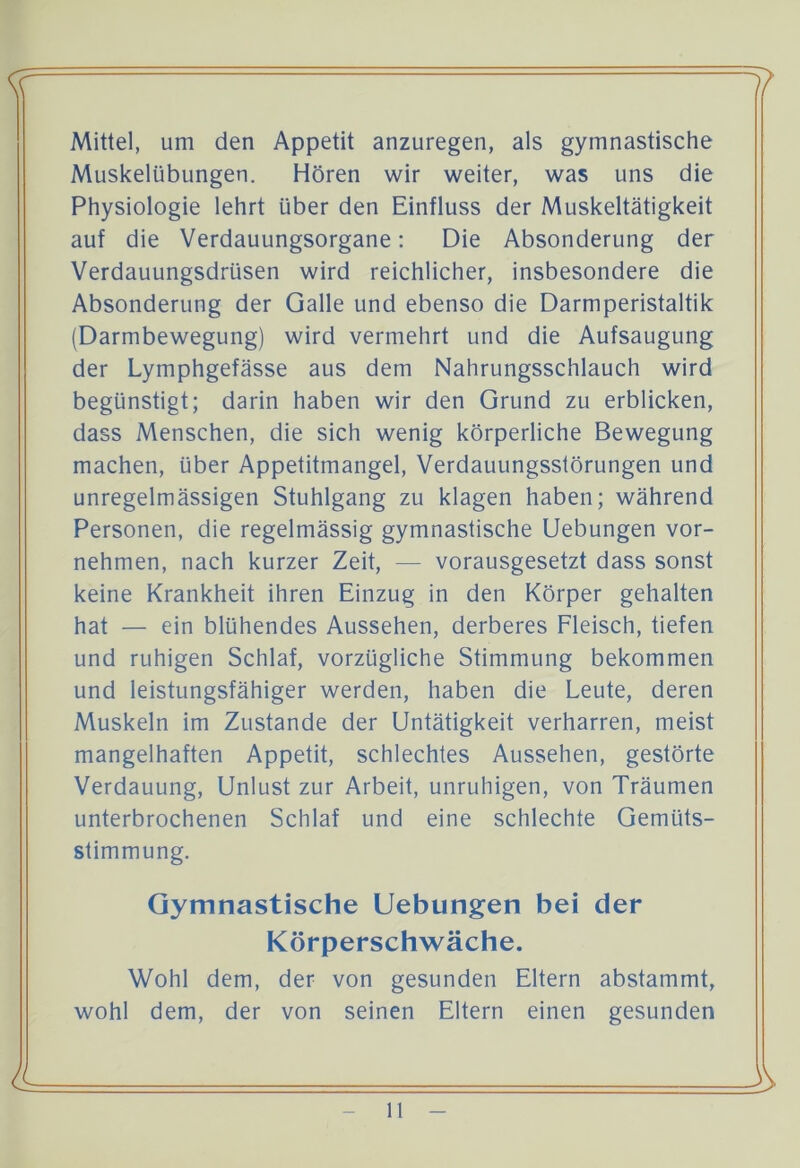 Mittel, um den Appetit anzuregen, als gymnastische Muskelübungen. Hören wir weiter, was uns die Physiologie lehrt über den Einfluss der Muskeltätigkeit auf die Verdauungsorgane: Die Absonderung der Verdauungsdrüsen wird reichlicher, insbesondere die Absonderung der Galle und ebenso die Darmperistaltik (Darmbewegung) wird vermehrt und die Aufsaugung der Lymphgefässe aus dem Nahrungsschlauch wird begünstigt; darin haben wir den Grund zu erblicken, dass Menschen, die sich wenig körperliche Bewegung machen, über Appetitmangel, Verdauungsstörungen und unregelmässigen Stuhlgang zu klagen haben; während Personen, die regelmässig gymnastische Uebungen vor- nehmen, nach kurzer Zeit, — vorausgesetzt dass sonst keine Krankheit ihren Einzug in den Körper gehalten hat — ein blühendes Aussehen, derberes Fleisch, tiefen und ruhigen Schlaf, vorzügliche Stimmung bekommen und leistungsfähiger werden, haben die Leute, deren Muskeln im Zustande der Untätigkeit verharren, meist mangelhaften Appetit, schlechtes Aussehen, gestörte Verdauung, Unlust zur Arbeit, unruhigen, von Träumen unterbrochenen Schlaf und eine schlechte Gemüts- stimmung. Gymnastische Uebungen bei der Körperschwäche. Wohl dem, der von gesunden Eltern abstammt, wohl dem, der von seinen Eltern einen gesunden