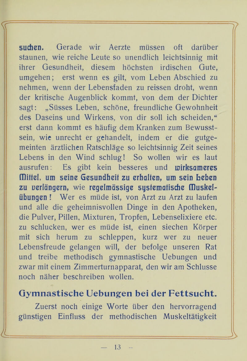 suchen, Gerade wir Aerzte müssen oft darüber staunen, wie reiche Leute so unendlich leichtsinnig mit ihrer Gesundheit, diesem höchsten irdischen Gute, umgehen; erst wenn es gilt, vom Leben Abschied zu nehmen, wenn der Lebensfaden zu reissen droht, wenn der kritische Augenblick kommt, von dem der Dichter sagt: „Süsses Leben, schöne, freundliche Gewohnheit des Daseins und Wirkens, von dir soll ich scheiden,“ erst dann kommt es häufig dem Kranken zum Bewusst- sein, wie unrecht er gehandelt, indem er die gutge- meinten ärztlichen Ratschläge so leichtsinnig Zeit seines Lebens in den Wind schlug! So wollen wir es laut ausrufen: Es gibt kein besseres und mirksameres mittel, um seine Gesundheit zu erhalten, um sein beben zu uerlängern, wie regelmässige systematische [Duskei- übungen ! Wer es müde ist, von Arzt zu Arzt zu laufen und alle die geheimnisvollen Dinge in den Apotheken, die Pulver, Pillen, Mixturen, Tropfen, Lebenselixiere etc, zu schlucken, wer es müde ist, einen siechen Körper mit sich herum zu schleppen, kurz wer zu neuer Lebensfreude gelangen will, der befolge unseren Rat und treibe methodisch gymnastische Uebungen und zwar mit einem Zimmerturnapparat, den wir am Schlüsse noch näher beschreiben wollen. Gymnastische Uebungen bei der Fettsucht. Zuerst noch einige Worte über den hervorragend günstigen Einfluss der methodischen Muskeltätigkeit 4