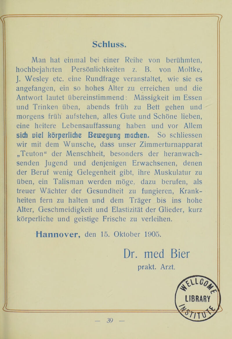 1? <? Schluss. Man hat einmal bei einer Reihe von berühmten, hochbejahrten Persönlichkeiten z. B. von Moltke, J. Wesley etc. eine Rundfrage veranstaltet, wie sie es angefangen, ein so hohes Alter zu erreichen und die Antwort lautet übereinstimmend: Massigkeit im Essen und Trinken üben, abends früh zu Bett gehen und morgens früh aufstehen, alles Gute und Schöne lieben, eine heitere Lebensauffassung haben und vor Allem sich Diel körperliche Beilegung machen. So schliessen wir mit dem Wunsche, dass unser Zimmerturnapparat „Teuton“ der Menschheit, besonders der heranwach- senden Jugend und denjenigen Erwachsenen, denen der Beruf wenig Gelegenheit gibt, ihre Muskulatur zu üben, ein Talisman werden möge, dazu berufen, als treuer Wächter der Gesundheit zu fungieren, Krank- heiten fern zu halten und dem Träger bis ins hohe Alter, Geschmeidigkeit und Elastizität der Glieder, kurz körperliche und geistige Frische zu verleihen. Hannover, den 15. Oktober 1905. Dr. med Bier prakt. Arzt.