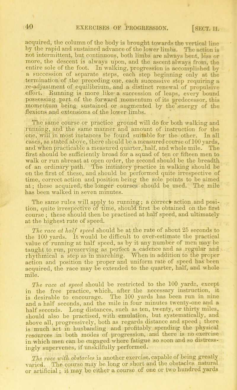 acquired, the column of the body is brought towards the vertical line by the rapid and sustained advance of the lower limbs. The action is not intermittent, but continuous, both limbs are always bent, less or more, the descent is always upon, and the ascent always from, the entire sole of the foot. In walking, progression is accomplished by a succession of separate steps, each step beginning only at the termination of the preceding one, each successive step requiring a re-adjustment of equilibrium, and a distinct renewal of propulsive effort. Running is more like’ a succession of leaps, every bound possessing part of the forward momentum of its predecessor, this momentum being sustained or augmented by the'.energy of the flexions and extensions of the lower limbs. The same course or practice ground will do for both walking and running, and the same maimer and amount of instruction for the one, will in most instances be found suitable for the other. In all cases, as stated above, there should be a measured course of lOOj ards, and when practicable a measured quarter,'half, and whole mile. The first should be sufficiently broad for a squad of ten or fifteen men to walk or run abreast at open order, the second should be the breadth of an ordinary path. The initiatory practice in walking should be on the first of these, and should be performed quite irrespective of time, correct action and position being the sole points to be aimed at; these acquired, the longer courses should be used. The mile has been walked in seven minutes. The same rules will apply to running; a correct action and posi- tion, quite irrespective of time, should first be obtained on the first course ; these should then be practised at half speed, and ultimately at the highest rate of speed. The race at half speed should be at the rate of about 25 seconds to the 100 yards. It would be difficult to over-estimate the practical value of running at half speed, as by it any number of men may be taught to run, preserving as perfect a cadence and as regular and rhythmical a step as in marching. When in addition to the proper action and position the proper and uniform rate of speed has been acquired, the race may be extended to the quarter, half, and whole mile. The race at speed should be restricted to the 100 yards, except in the free practice, which, after the necessary instruction, it is desirable to encourage. The 100 yards has been run in nine and a half seconds, and the mile in four minutes twenty-one and a half seconds. Long distances, such as ten, twenty, or thirtv miles, should also be practised, with emulation, but systematically, and above all, progressively, both as regards distance and speed ; there is much art in husbanding and profitably spending the physical resources in both modes of progression, and there is no exercise in which men can be engaged where fatigue so soon and so distress- ingly supervenes, if unskilfully performed. The race u-itli obstacles is another exercise, capable of being greatly varied. The course may be long or short and the obstacles natural or artificial; it may be either a course of one or two hundred yards