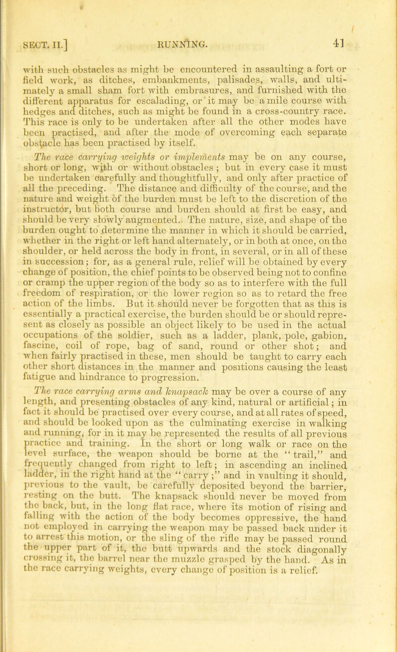 with such obstacles as might he encountered in assaulting a fort or field work, as ditches, embankments, palisades, walls, and ulti- mately a small sham fort with embrasures, and furnished with the different apparatus for escalading, or it may bo a mile course with hedges and ditches, such as might be found in a cross-country race. This race is only to be undertaken after all the other modes have been practised, and after the mode of overcoming each separate obstacle has been practised by itself. The race carrying iceights or implements may be on any course, short or long, with or without obstacles ; but in every case it must be undertaken oarefully and thoughtful]}-, and only after practice of all the preceding. The distance and difficulty of the course, and the nature and weight of the burden must be left to the discretion of the instructor, but both course and burden should at first be easy, and should be very slowly augmented. The nature, size, and shape of the burden ought to determine the manner in which it should be carried, whether in the right or left hand alternately, or in both at once, on the shoulder, or held across the body in front, in several, or in all of these in succession; for, as a general rule, relief will be obtained by every change of position, the chief points to be observed being not to confine or cramp the upper region of the body so as to interfere with the full freedom of respiration, or the lower region so as to retard the free action of the limbs. But it should never be forgotten that as this is essentially a practical exercise, the burden should be or should repre- sent as closely as possible an object likely to be used in the actual occupations of the soldier, such as a ladder, plank, pole, gabion, fascine, coil of rope, bag of sand, round or other shot; and when fairly practised in these, men should be taught to carry each other short distances in the manner and positions causing the least fatigue and hindrance to progression. The race carrying arms and Itnapsaclc may be over a course of any length, and presenting obstacles of any kind, natural or artificial; in fact it should be practised over every course, and at all rates of speed, and should be looked upon as the culminating exercise in walking and running, for in it may be represented the results of all previous practice and training. In the short or long walk or race on the level surface, the weapon should be borne at the “ trail,” and frequently changed from right to left; in ascending an inclined ladder, in the right hand at the “ carry and in vaulting it should, previous to the vault, be carefully deposited beyond the bander, resting on the butt. The knapsack should never be moved from the back, but, in the long fiat race, where its motion of rising and falling with the action of the body becomes oppressive, the hand not employed in carrying the weapon may be passed back under it to arrest this motion, or the sling of the rifle may be passed round the upper part of it, the butt upwards and the stock diagonally crossing it, the barrel near the muzzle grasped by the hand. As in the race carrying weights, every change of position is a relief.