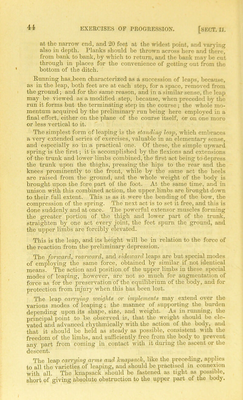 at the narrow end, and 20 feej; at the widest point, and varying also in depth. Planks should lie thrown across here and there, from bank to bank, by which to return, and the bank may he cut through in places for the convenience of getting out from the bottom of the ditch. Running has..been characterized as a succession of leaps, because, as in the leap, both feet are at each step, for a space, removed from the ground; and for the same reason, and in a similar sense, the leap may be viewed as a modified step, because, when preceded by the run it forms but the terminating step in the course ; the whole mo- mentum acquired by the preliminary run being here employed in a final effort, either on the plane of the course itself, or on one more or less vertical to it. The simplest form of leaping is the standing leap, which embraces a very extended series of exercises, valuable in an elementary sense, and especially so in a practical one. Of these, the simple upward spring is the first; it is accomplished by the flexions and extensions of the trunk and lower limbs combined, the first act being to depress the trunk upon the thighs, pressing the hips to the rear and the knees prominently to the front, while by the same act the heels are raised from the ground, and the whole weight of the body is brought upon the fore part of the foot. At the same time, and in unison with this combined action, the upper limbs are brought down to their full extent. This is as it were the bending of the bow, the compression of the spring. The next act is to set it free, and this is done suddenly and at once. The powerful extensor muscles forming the greater portion of the thigh and lower part of the trunk, straighten by one act every joint, the feet spurn the ground, and the upper limbs are forcibly elevated. This is the leap, and its height will be in relation to the force of the reaction from the preliminary depression. The forward, rearward, and sideward leaps are but special modes of employing the same force, obtained by similar if not identical means. The action and position of the upper limbs in these special modes of leaping, however, are not so much for augmentation of force as for the preservation of the equilibrium of the body, and for protection from injury when this has been lost. The leap carrying weights or implements may extend over the various modes of leaping; the manner of supporting the burden depending upon its shape, size, and weight. As in running, the principal point to be observed is, that the weight should be ele- vated and advanced rhythmically with the action of the body, and that it should be held as steady as possible, consistent with the freedom of the limbs, and sufficiently free front the body to prevent any part from coming in contact with it during the ascent or the descent. The leap carrying arms and knapsack, like the preceding, applies to all the varieties of leaping, and should be practised in connexion with all. The knapsack should be fastened as tight ns possible, short of giving absolute obstruction to the upper part of the body.