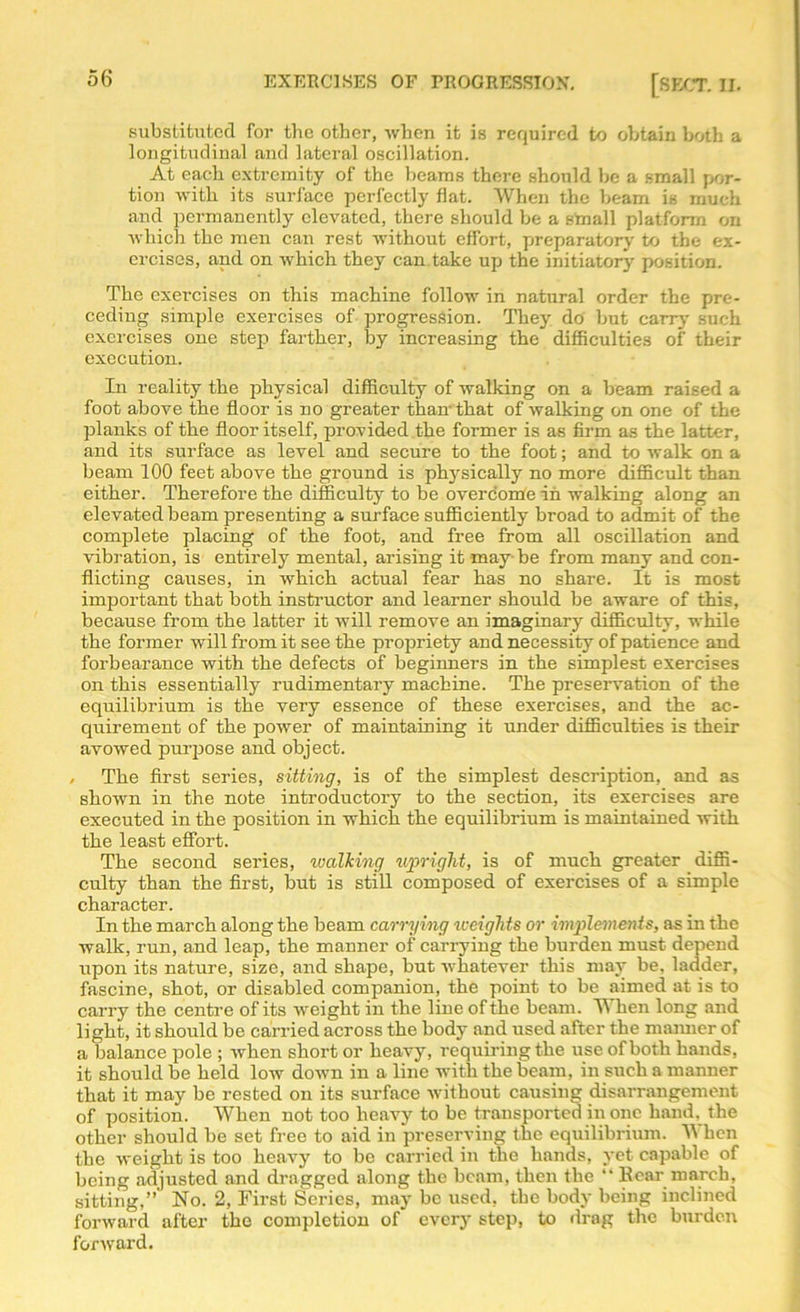 substituted for the other, when it is required to obtain both a longitudinal and lateral oscillation. At each extremity of the beams there should he a small por- tion with its surface perfectly flat. When the beam is much and permanently elevated, there should be a small platform on which the men can rest without effort, preparatory' to the ex- ercises, and on which they can take up the initiatory position. The exercises on this machine follow in natural order the pre- ceding simple exercises of progression. They do but carry such exercises one step farther, by increasing the difficulties of their execution. In reality the physical difficulty of walking on a beam raised a foot above the floor is no greater than- that of walking on one of the planks of the floor itself, provided the former is as firm as the latter, and its surface as level and secure to the foot; and to walk on a beam 100 feet above the ground is physically no more difficult than either. Therefore the difficulty to be overcome in walking along an elevated beam presenting a surface sufficiently broad to admit of the complete placing of the foot, and free from all oscillation and vibration, is entirely mental, arising it may-be from many and con- flicting causes, in which actual fear has no share. It is most important that both instructor and learner should be aware of this, because from the latter it will remove an imaginary difficulty, while the former will from it see the propriety and necessity of patience and forbearance with the defects of beginners in the simplest exercises on this essentially rudimentary machine. The preservation of the equilibrium is the very essence of these exercises, and the ac- quirement of the power of maintaining it under difficulties is their avowed purpose and object. / The first series, sitting, is of the simplest description, and as shown in the note introductory to the section, its exercises are executed in the position in which the equilibrium is maintained with the least effort. The second series, walking upright, is of much greater diffi- culty than the first, but is still composed of exercises of a simple character. In the march along the beam carrying weights or implements, as in the walk, run, and leap, the manner of carrying the burden must depend upon its nature, size, and shape, but whatever this may be, ladder, fascine, shot, or disabled companion, the point to be aimed at is to carry the centre of its weight in the line of the beam. When long and light, it should be carried across the body and used after the maimer of a balance pole ; when short or heavy, requiring the use of both hands, it should be held low down in a line with the beam, in such a manner that it may be rested on its surface without causing disarrangement of position. When not too heavy to be transported in one hand, the other should be set free to aid in preserving the equilibrium. When the weight is too heavy to be carried in the hands, yet capable of being adjusted and dragged along the beam, then the “ Bear march, sitting,” No. 2, First Series, may be used, the body being inclined forward after the completion of every step, to drag the burden forward.