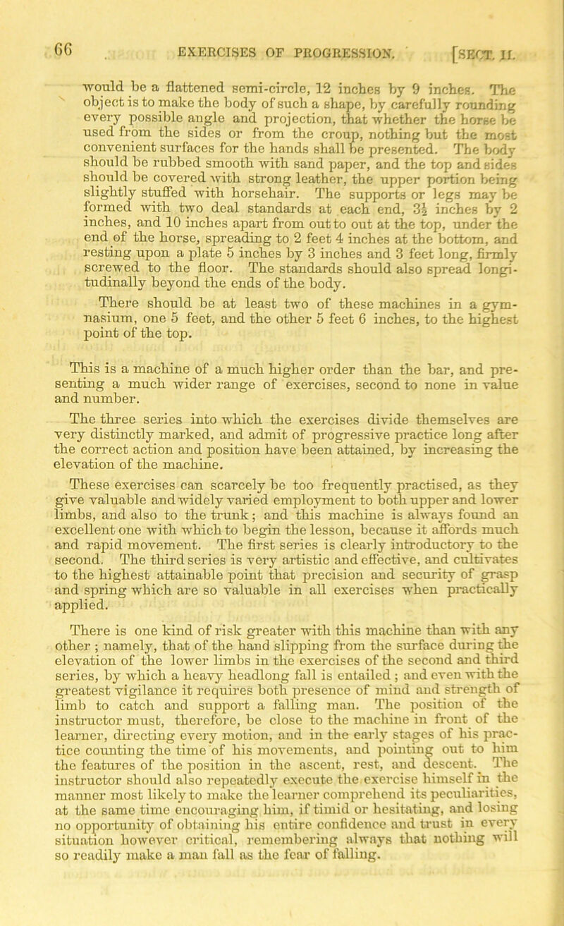 would be a flattened semi-circle, 12 inches by 9 inches. The object is to make the body of such a shape, by carefully rounding every possible angle and projection, that whether the horse be used from the sides or from the croup, nothing but the most convenient surfaces for the hands shall be presented. The body should be rubbed smooth with sand paper, and the top and sides should be covered with strong leather, the upper portion being slightly stuffed with horsehair. The supports or legs may be formed with two deal standards at each end, inches by 2 inches, and 10 inches apart from outto out at the top, under the end of the horse, spreading to 2 feet 4 inches at the bottom, and resting upon a plate 5 inches by 3 inches and 3 feet long, firmly screwed to the floor. The standards should also spread longi- tudinally beyond the ends of the body. There should be at least two of these machines in a gym- nasium, one 5 feet, aud the other 5 feet 6 inches, to the highest point of the top. This is a machine of a much higher order than the bar, and pre- senting a much wider range of exercises, second to none in value and number. The three series into which the exercises divide themselves are very distinctly marked, and admit of progressive practice long after the correct action and position have been attained, by increasing the elevation of the machine. These exercises can scarcely be too frequently practised, as they give valuable and widely varied employment to both upper and lower limbs, and also to the trunk; and this machine is always found an excellent one with which to begin the lesson, because it affords much and rapid movement. The first series is clearly introductory to the second. The third series is very artistic and effective, and cultivates to the highest attainable point that precision and security of grasp and spring which are so valuable in all exercises when practically applied. There is one kind of risk greater with this machine than with any other ; namely, that of the hand slipping from the surface during the elevation of the lower limbs in the exercises of the second and third series, by which a heavy headlong fall is entailed ; and even with the greatest vigilance it requires both presence of mind aud strength of limb to catch and support a falling man. The position of the instructor must, therefore, be close to the machine in front of the learner, directing every motion, and in the early stages of his prac- tice counting the time of his movements, and pointing out to him the features of the position in the ascent, rest, and descent.^ The instructor should also repeatedly execute the exercise himself in the manner most likely to make the learner comprehend its peculiarities, at the same time encouraging him, if timid or hesitating, and losing no opportunity of obtaining his entire confidence aud trust in every situation however critical, remembering always that nothing will so readily make a man fall as the fear of falling.