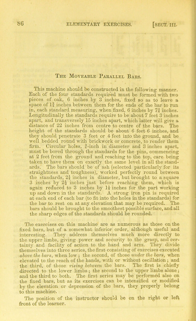 The Moveable Parallel Bars. This machine should be constructed in the following manner. Each of the four standards required must be formed with two pieces of oak, 6 inches by 3 inches, fixed so as to leave a space of If inches between them for the ends of the bar to run in, each standard measuring, when fixed, 6 inches by 7f inches. Longitudinally the standards require to be about 7 feet 3 inches apart, and transversely 15 inches apart, which latter will give a distance of 22 inches from centre to centre of the bars. The height of the standards should be about 6 feet 6 inches, and they should penetrate 3 feet or 4 feet into the ground, and be well bedded round with brickwork or concrete, to render them firm. Circular holes, f-inch in diameter and 3 inches apart, must be bored through the standards for the pins, commencing at 2 feet from the ground and reaching to the top, care being taken to have them on exactly the same level in all the stand- ards.1 The bars should be of ash (selected particularly for its straightness and toughness), worked perfectly round between the standards, 2f inches in diameter, but brought to a square 3 inches by 2| inches just before reaching them, which is again reduced to 3 inches by If inches for the part working up and down in the standards. A strong iron pin is required at each end of each bar (to fit into the holes in the standards) for the bar to rest on at any elevation that may be required. The bars should be brought to the smoothest possible surface, and all the sharp edges of the standards should be rounded. The exercises on this machine are as numerous as those on the fixed bars, but of a somewhat inferior order, although useful and interesting. They address themselves much more directly to the upper limbs, giving power and security to the grasp, and cer- tainty and facility of action to the hand and arm. They divide themselves into three series, the first consisting of exercises executed above the bars, when low ; the second, of those under the bars, when elevated to the reach of the hands, with or without oscillation ; and the third, of those rising between the bars. The first is chiefly directed to the lower limbs ; the second to the upper limbs alone; and the third to both. The first series may be performed also on the fixed bars, hut as its exercises can be intensified or modified by the elevation or depression of the bars, they properly belong to this machine. The position of the instructor should be on the right or left front of the learner.