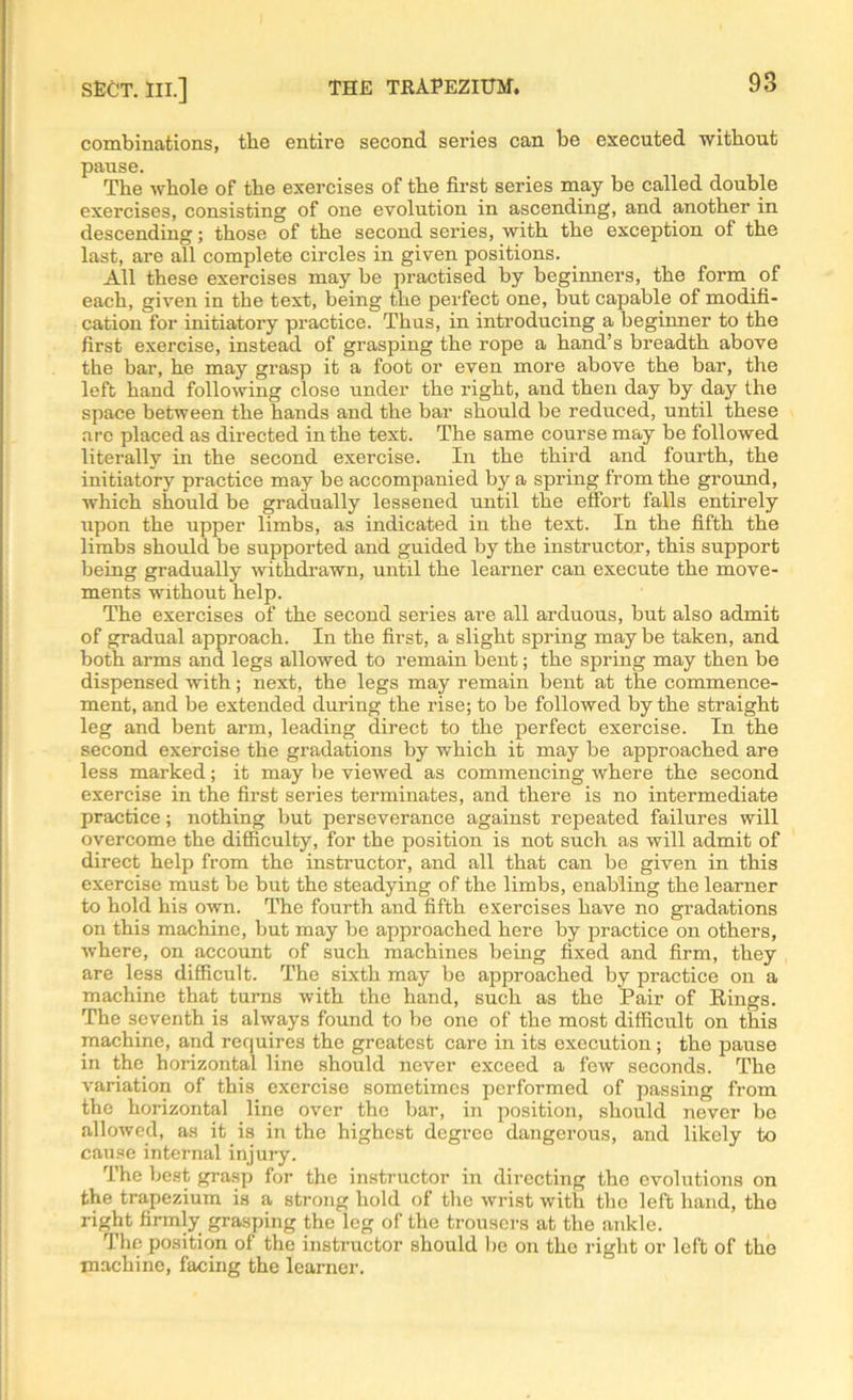 combinations, the entire second series can be executed without pause. The whole of the exercises of the first series may be called double exercises, consisting of one evolution in ascending, and another in descending; those of the second series, with the exception of the last, are all complete circles in given positions. All these exercises may be practised by beginners, the form of each, given in the text, being the perfect one, but capable of modifi- cation for initiatory practice. Thus, in introducing a beginner to the first exercise, instead of grasping the rope a hand’s breadth above the bar, he may grasp it a foot or even more above the bar, the left hand following close under the right, and then day by day the space between the hands and the bar should be reduced, until these arc placed as directed in the text. The same course may be followed literally in the second exercise. In the third and fourth, the initiatory practice may be accompanied by a spring from the ground, which should be gradually lessened until the effort falls entirely upon the upper limbs, as indicated in the text. In the fifth the limbs should be supported and guided by the instructor, this support being gradually withdrawn, until the learner can execute the move- ments without help. The exercises of the second series are all arduous, but also admit of gradual approach. In the first, a slight spring may be taken, and both arms and legs allowed to remain bent; the spring may then be dispensed with; next, the legs may remain bent at the commence- ment, and be extended during the rise; to be followed by the straight leg and bent arm, leading direct to the perfect exercise. In the second exercise the gradations by which it may be approached are less marked; it may be viewed as commencing where the second exercise in the first series terminates, and there is no intermediate practice; nothing but perseverance against repeated failures will overcome the difficulty, for the position is not such as will admit of direct help from the instructor, and all that can be given in this exercise must be but the steadying of the limbs, enabling the learner to hold his own. The fourth and fifth exercises have no gradations on this machine, but may be approached here by practice on others, where, on account of such machines being fixed and firm, they are less difficult. The sixth may be approached by practice on a machine that turns with the hand, such as the Pair of Rings. The seventh is always found to be one of the most difficult on this machine, and requires the greatest care in its execution ; the pause in the horizontal line should never exceed a few seconds. The variation of this exercise sometimes performed of passing from the horizontal line over the bar, in position, should never be allowed, as it is in the highest degree dangerous, and likely to cause internal injury. The best grasp for the instructor in directing the evolutions on the trapezium is a strong hold of the wrist with the left hand, the right firmly grasping the leg of the trousers at the ankle. The position of the instructor should be on the right or left of the machine, facing the learner.