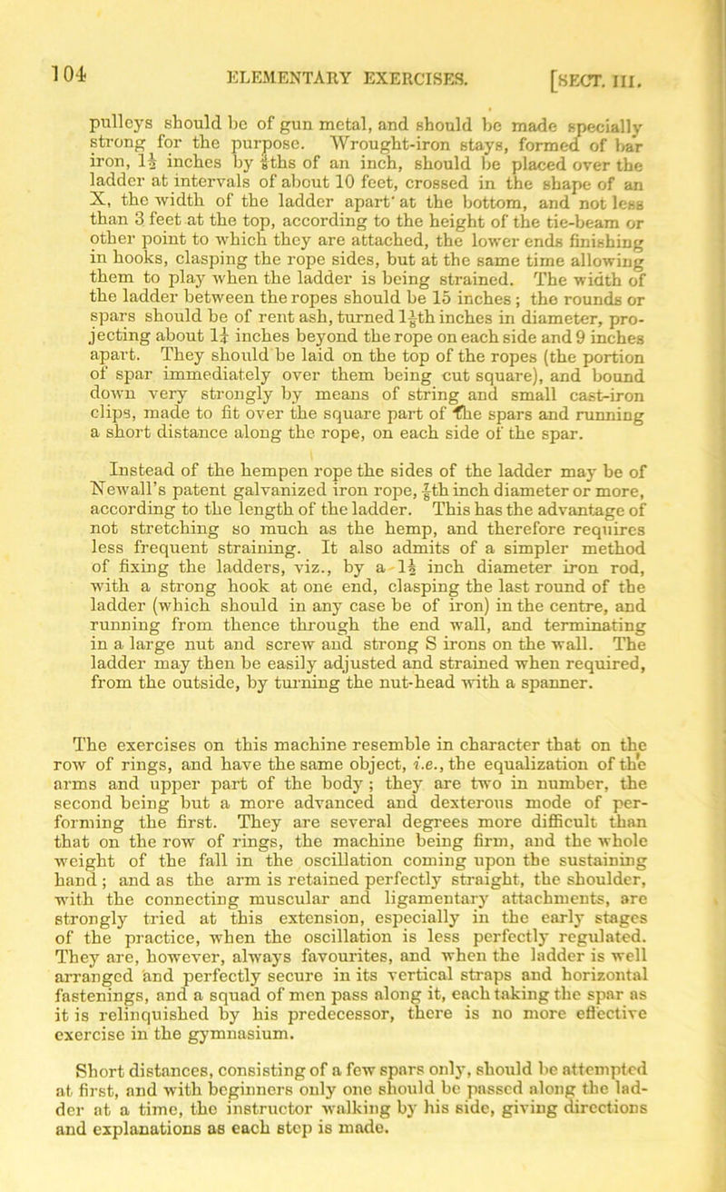 pulleys should be of gun metal, and should be made specially strong for the purpose. Wrought-iron stays, formed of bar iron, H inches by £ths of an inch, should be placed over the ladder at intervals of about 10 feet, crossed in the shape of an X, the width of the ladder apart' at the bottom, and not less than 3 feet at the top, according to the height of the tie-beam or other point to which they are attached, the lower ends finishing in hooks, clasping the rope sides, but at the same time allowing them to play when the ladder is being strained. The width of the ladder between the ropes should be 15 inches; the rounds or spars should be of rent ash, turned l£th inches in diameter, pro- jecting about 14 inches beyond the rope on each side and 9 inches apart. They should be laid on the top of the ropes (the portion of spar immediately over them being cut square), and bound down very strongly by means of string and small cast-iron clips, made to fit over the square part of file spars and running a short distance along the rope, on each side of the spar. Instead of the hempen rope the sides of the ladder may be of New all’s patent galvanized iron rope, |Ih inch diameter or more, according to the length of the ladder. This has the advantage of not stretching so much as the hemp, and therefore requires less frequent straining. It also admits of a simpler method of fixing the ladders, viz., by a Is inch diameter iron rod, with a strong hook at one end, clasping the last round of the ladder (which should in any case be of iron) in the centre, and running from thence through the end wall, and terminating in a large nut and screw and strong S irons on the wall. The ladder may then be easily adjusted and strained when required, from the outside, by turning the nut-head with a spanner. The exercises on this machine resemble in character that on the row of rings, and have the same object, i.e., the equalization of the arms and upper part of the body ; they are two in number, the second being but a more advanced and dexterous mode of per- forming the first. They are several degrees more difficult than that on the row of rings, the machine being firm, and the whole weight of the fall in the oscillation coming upon the sustaining hand ; and as the arm is retained perfectly straight, the shoulder, with the connecting muscular and ligamentary attachments, are strongly tried at this extension, especially in the early stages of the practice, when the oscillation is less perfectly regulated. They are, however, always favourites, and when the ladder is well arranged and perfectly secure in its vertical straps and horizontal fastenings, and a squad of men pass along it, each taking the spar as it is relinquished by his predecessor, there is no more effective exercise in the gymnasium. Short distances, consisting of a few spars only, should be attempted at first, and with beginners only one should be passed along the lad- der at a time, the instructor walking by his side, giving directions and explanations as each step is made.