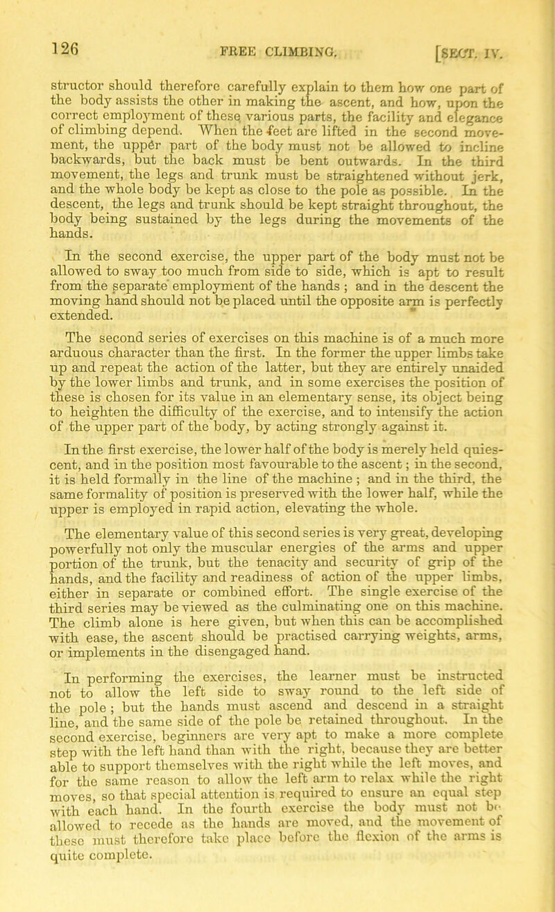 structor should therefore carefully explain to them how one part of the body assists the other in making the ascent, and how, upon the correct employment of these, various parts, the facility and elegance of climbing depend. When the feet arc lifted in the second move- ment, the uppgr part of the body must not be allowed to incline backwards, but the back must be bent outwards. In the third movement, the legs and trunk must be straightened without jerk, and the whole body be kept as close to the pole as possible. In the descent, the legs and trunk should be kept straight throughout, the body being sustained by the legs during the movements of the hands. In the second exercise, the upper part of the body must not be allowed to sway too much from side to side, which is apt to result from the separate' employment of the hands ; and in the descent the moving hand should not be placed until the opposite arm is perfectly extended. The second series of exercises on this machine is of a much more arduous character than the first. In the former the upper limbs take up and repeat the action of the latter, but they are entirely unaided by the lower limbs and trunk, and in some exercises the position of these is chosen for its value in an elementary sense, its object being to heighten the difficulty of the exercise, and to intensify the action of the upper part of the body, by acting strongly against it. In the first exercise, the lower half of the body is merely held quies- cent, and in the position most favourable to the ascent; in the second, it is held formally in the line of the machine ; and in the third, the same formality of position is preserved with the lower half, while the upper is employed in rapid action, elevating the whole. The elementary value of this second series is very great, developing powerfully not only the muscular energies of the arms and upper portion of the trunk, but the tenacity and security of grip of the hands, and the facility and readiness of action of the upper limbs, either in separate or combined effort. The single exercise of the third series may be viewed as the culminating one on this machine. The climb alone is here given, but when this can be accomplished with ease, the ascent should be practised carrying weights, arms, or implements in the disengaged hand. In performing the exercises, the learner must be instructed not to allow the left side to sway round to the left side of the pole ; but the hands must ascend and descend in a straight line, and the same side of the pole be retained throughout. In the second exercise, beginners are very apt to make a more complete step with the left hand than with the right, because they are better able to support themselves with the right while the left moves, and for the same reason to allow the left arm to relax while the right moves, so that special attention is required to ensure an equal step with each hand. In the fourth exercise the body must not b<- allowed to recede as the hands are moved, and the movement of these must therefore take place before the flexion of the arms is quite complete.