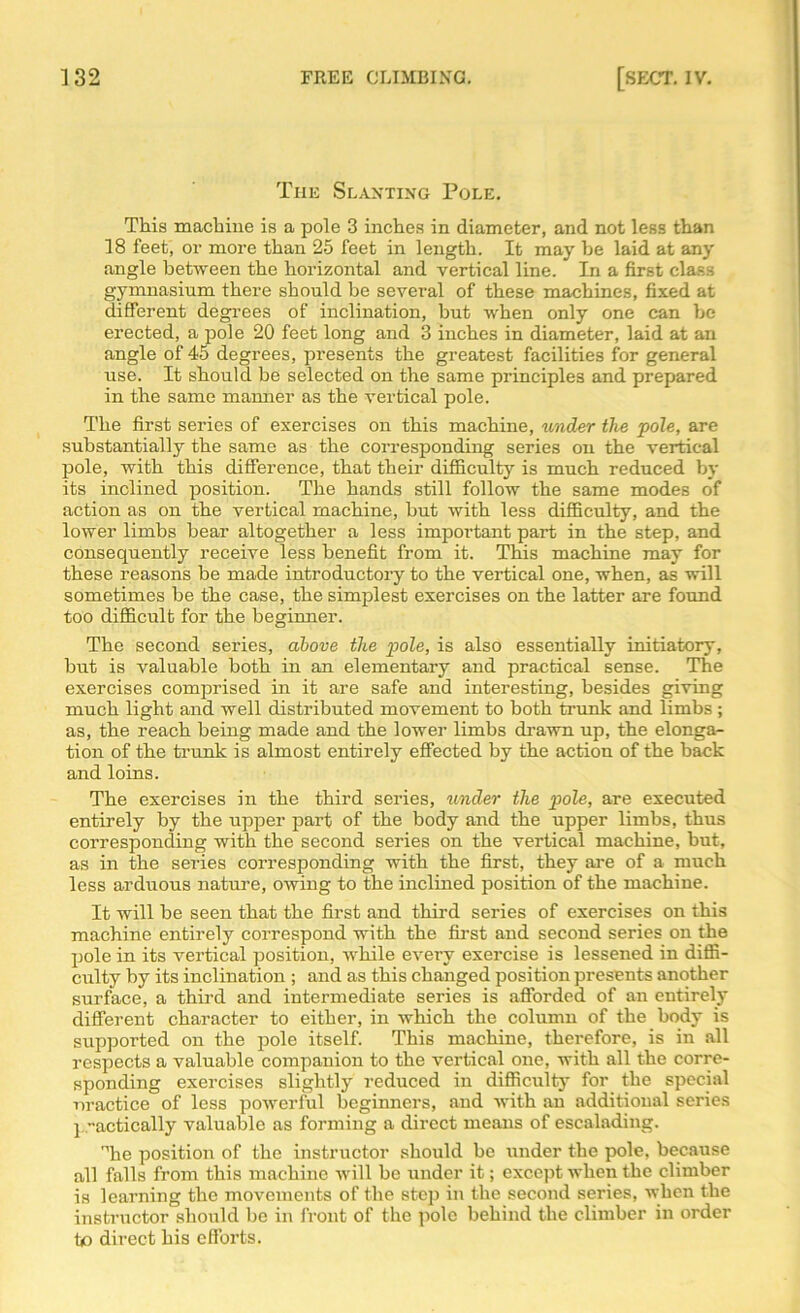 The Slanting Pole. This machine is a pole 3 inches in diameter, and not less than 18 feet, or more than 25 feet in length. It may be laid at any angle between the horizontal and vertical line. In a first class gymnasium there should be several of these machines, fixed at different degrees of inclination, but when only one can be erected, a pole 20 feet long and 3 inches in diameter, laid at an angle of 45 degrees, presents the greatest facilities for general use. It should be selected on the same principles and prepared in the same manner as the vertical pole. The first series of exercises on this machine, under the pole, are substantially the same as the corresponding series on the vertical pole, with this difference, that their difficulty is much reduced by its inclined position. The hands still follow the same modes of action as on the vertical machine, but with less difficulty, and the lower limbs bear altogether a less important part in the step, and consequently receive less benefit from it. This machine may for these reasons be made introductory to the vertical one, when, as will sometimes be the case, the simplest exercises on the latter are found too difficult for the beginner. The second series, above the pole, is also essentially initiatory, but is valuable both in an elementary and practical sense. The exercises comprised in it are safe and interesting, besides giving much light and well distributed movement to both trunk and limbs ; as, the reach being made and the lower limbs drawn up, the elonga- tion of the trunk is almost entirely effected by the action of the back and loins. The exercises in the third series, under the pole, are executed entirely by the upper part of the body and the upper limbs, thus corresponding with the second series on the vertical machine, but, as in the series corresponding with the first, they are of a much less arduous nature, owing to the inclined position of the machine. It will be seen that the first and third series of exercises on this machine entirely correspond with the first and second series on the pole in its vertical position, while every exercise is lessened in diffi- culty by its inclination ; and as this changed position presents another surface, a third and intermediate series is afforded of an entirely different character to either, in which the column of the body is supported on the pole itself. This machine, therefore, is in all respects a valuable companion to the vertical one, with all the corre- sponding exercises slightly reduced in difficulty for the special nractice of less powerful beginners, and with an additional series ] actically valuable as forming a direct means of escalading. Mhe position of the instructor should be under the pole, because all falls from this machine will be under it; except when the climber is learning the movements of the step in the second series, when the instructor should be in front of the pole behind the climber in order to direct his efforts.