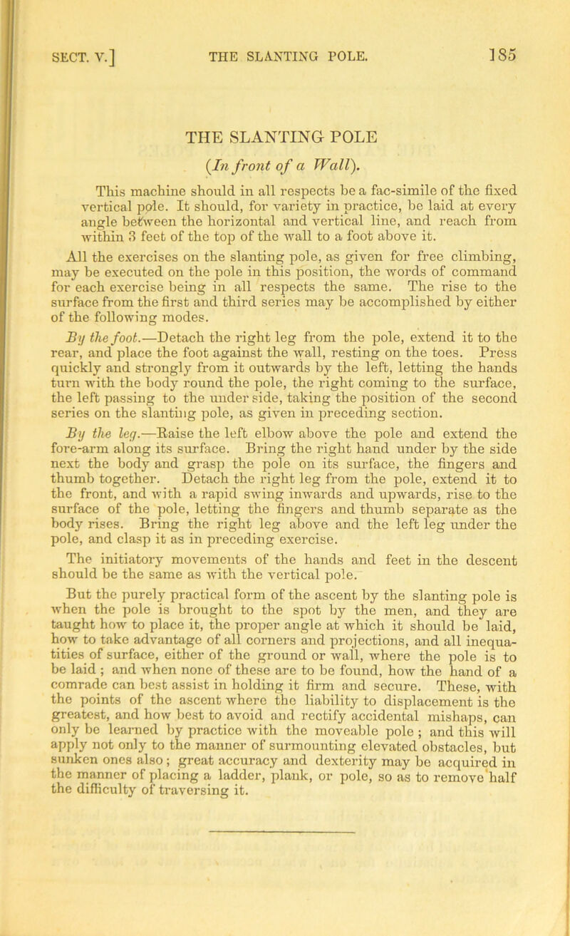 THE SLANTING POLE (In front of a Wall). This machine should in all respects be a fac-simile of the fixed vertical pole. It should, for variety in practice, be laid at every angle between the horizontal and vertical line, and reach from within 3 feet of the top of the Avail to a foot above it. All the exercises on the slanting pole, as given for free climbing, may be executed on the pole in this position, the words of command for each exercise being in all respects the same. The rise to the surface from the first and third series may be accomplished by either of the following modes. By the foot.—Detach the right leg from the pole, extend it to the rear, and place the foot against the Avail, resting on the toes. Press quickly and strongly from it outwards by the left, letting the hands turn Avith the body round the pole, the right coming to the surface, the left passing to the under side, taking the position of the second series on the slanting pole, as given in preceding section. By the leg.—Raise the left elbow above the pole and extend the fore-arm along its surface. Bring the right hand under by the side next the body and grasp the pole on its surface, the fingers and thumb together. Detach the right leg from the pole, extend it to the front, and with a rapid swing inwards and upwards, rise to the surface of the pole, letting the fingers and thumb separate as the body rises. Bring the right leg above and the left leg under the pole, and clasp it as in preceding exercise. The initiatory movements of the hands and feet in the descent should be the same as Avith the vertical pole. But the purely practical form of the ascent by the slanting pole is when the pole is brought to the spot by the men, and they are taught how to place it, the proper angle at which it should be laid, how to take advantage of all corners and projections, and all inequa- lities of surface, either of the ground or wail, Avhere the pole is to be laid ; and Avhen none of these are to be found, hoAv the hand of a comrade can best assist in holding it firm and secure. These, with the points of the ascent where the liability to displacement is the greatest, and how best to avoid and rectify accidental mishaps, can only be learned by practice with the moveable pole ; and this will apply not only to the manner of surmounting elevated obstacles, but sunken ones also; great accuracy and dexterity may be acquired in the manner of placing a ladder, plank, or pole, so as to remove half the difficulty of traversing it.