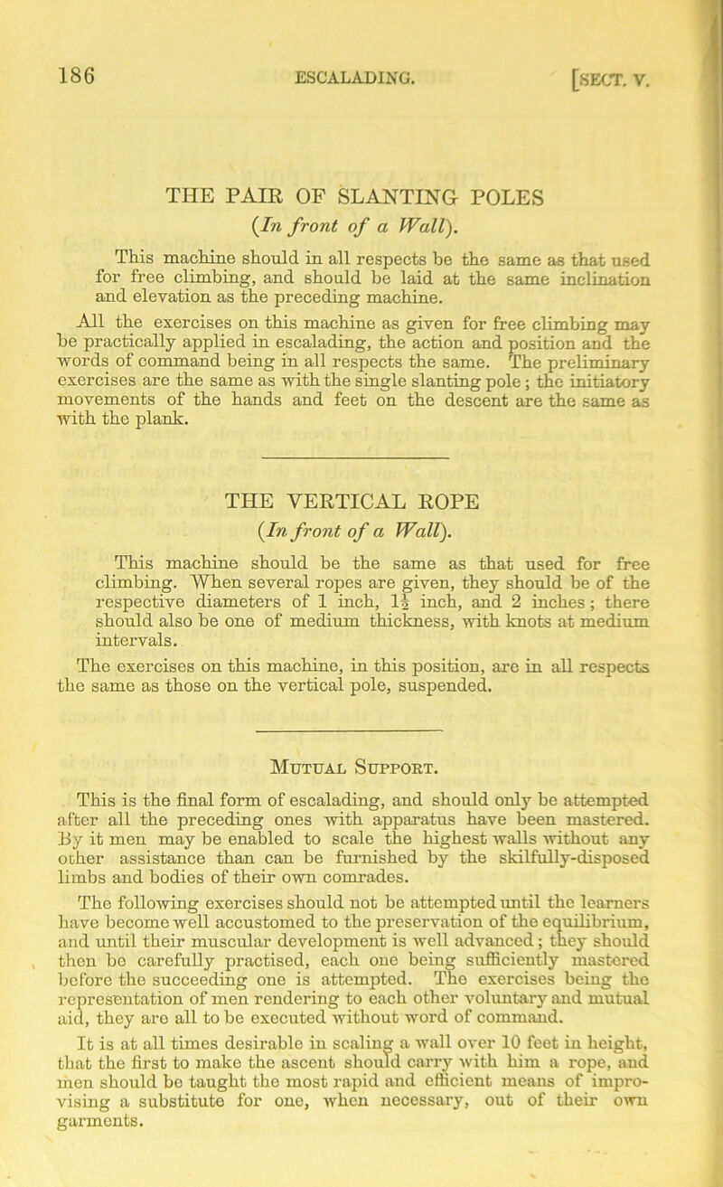 THE PAIR OF SLANTING POLES {In front of a Wall). This machine should in all respects be the same as that used for free climbing, and should be laid at the same inclination and elevation as the preceding machine. All the exercises on this machine as given for free climbing may be practically applied in escalading, the action and position and the words of command being in all respects the same. The preliminary exercises are the same as with the single slanting pole ; the initiatory movements of the hands and feet on the descent are the same as with the plank. THE VERTICAL ROPE {In front of a Wall). This machine should be the same as that used for free climbing. When several ropes are given, they should be of the respective diameters of 1 inch, 11 inch, and 2 inches ; there should also be one of medium thickness, with knots at medium intervals. The exercises on this machine, in this position, are in all respects the same as those on the vertical pole, suspended. Mutual Support. This is the final form of escalading, and should only be attempted after all the preceding ones with apparatus have been mastered. By it men may be enabled to scale the highest walls without any other assistance than can be furnished by the skilfully-disposed limbs and bodies of their own comrades. The following exercises should not be attempted until the learners have become well accustomed to the preservation of the equilibrium, and until their muscular development is well advanced; they should then bo carefully practised, each one being sufficiently mastered before the succeeding one is attempted. The exercises being the representation of men rendering to each other voluntary and mutual aid, they are all to be executed without word of command. It is at all times desirable iu scaling a wall over 10 feet in height, that the first to make the ascent should carry with him a rope, aud men should be taught the most rapid and efficient means of impro- vising a substitute for one, when necessary, out of their own garments.