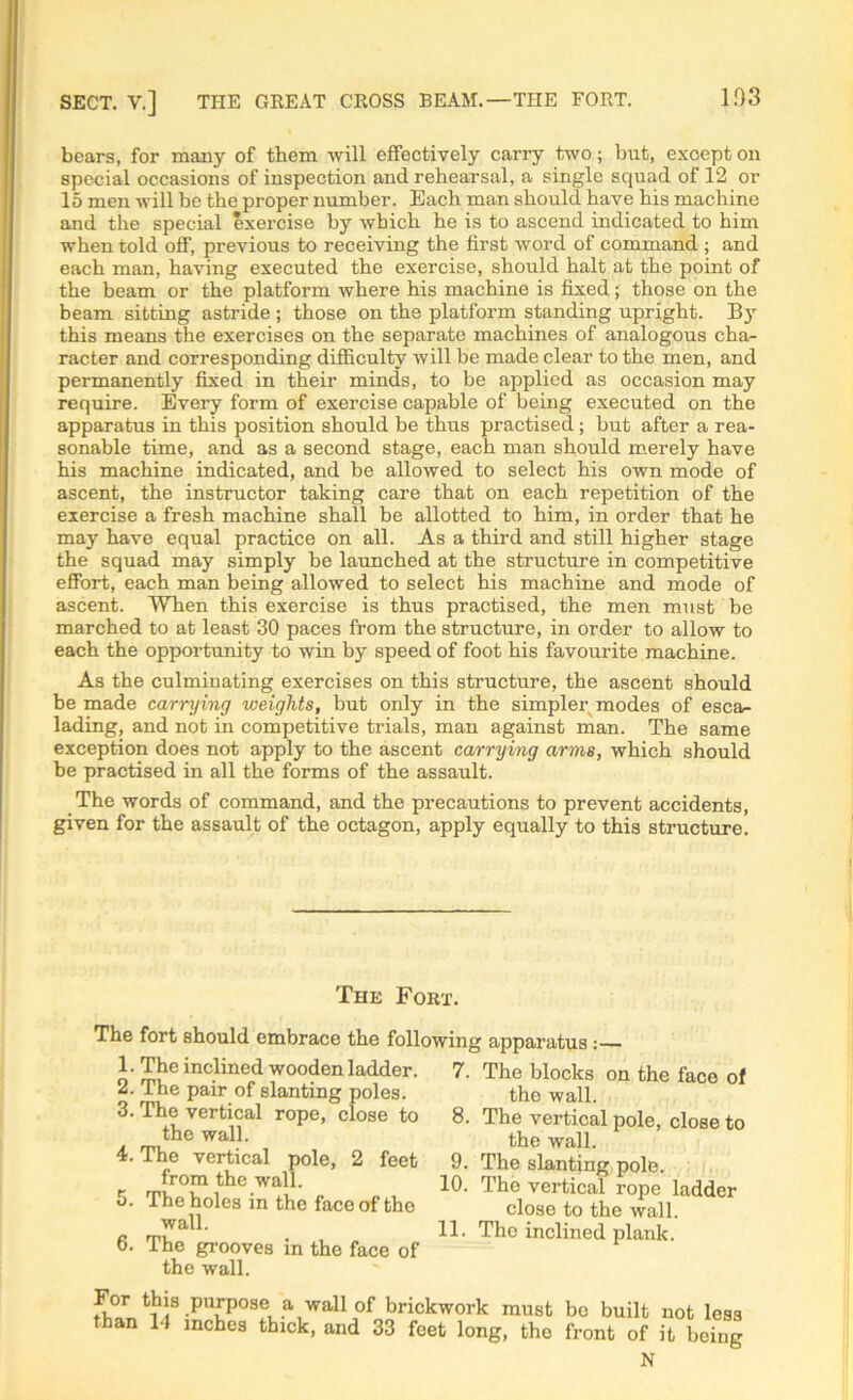 SECT. V.] THE GREAT CROSS BEAM.—THE FORT. bears, for many of them will effectively carry two; but, except on special occasions of inspection and rehearsal, a single squad of 12 or 15 men will be the proper number. Each man should have his machine and the special exercise by which he is to ascend indicated to him when told off, previous to receiving the first word of command ; and each man, having executed the exercise, should halt at the point of the beam or the platform where his machine is fixed; those on the beam sitting astride ; those on the platform standing upright. By this means the exercises on the separate machines of analogous cha- racter and corresponding difficulty will be made clear to the men, and permanently fixed in their minds, to be applied as occasion may require. Every form of exercise capable of being executed on the apparatus in this position should be thus practised; but after a rea- sonable time, and as a second stage, each man should merely have his machine indicated, and be allowed to select his own mode of ascent, the instructor taking care that on each repetition of the exercise a fresh machine shall be allotted to him, in order that he may have equal practice on all. As a third and still higher stage the squad may simply be launched at the structure in competitive effort, each man being allowed to select his machine and mode of ascent. When this exercise is thus practised, the men must be marched to at least 30 paces from the structure, in order to allow to each the opportunity to win by speed of foot his favourite machine. As the culminating exercises on this structure, the ascent should be made carrying weights, but only in the simpler modes of esca- lading, and not in competitive trials, man against man. The same exception does not apply to the ascent carrying arms, which should be practised in all the forms of the assault. The words of command, and the precautions to prevent accidents, given for the assault of the octagon, apply equally to this structure. The Fort. The fort should embrace the following apparatus : 1. The inclined wooden ladder. 2. The pair of slanting poles. 3. The vertical rope, close to the wall. 4. The vertical pole, 2 feet from the wall. 5. The holes in the face of the wall. 6. The grooves in the face of the wall. 7. The blocks on the face of the wall. 8. The vertical pole, close to the wall. 9. The slanting pole. 10. The vertical rope ladder close to the wall. 11. The inclined plank. For this purpose a wali of brickwork must bo built not less than 14 inches thick, and 33 feet long, the front of it being N