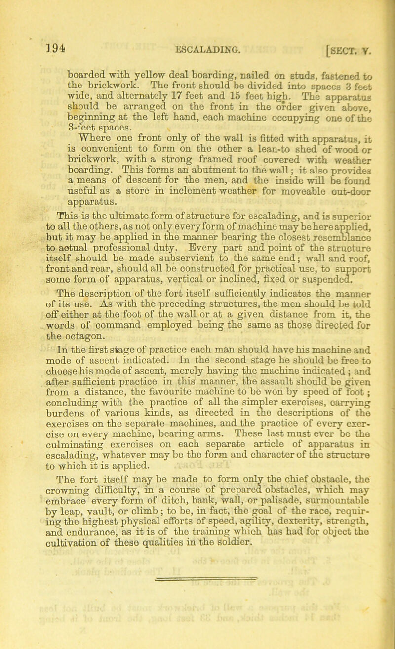 boarded with yellow deal boarding, nailed on BtudB, fastened to the brickwork. The front should be divided into spaces 3 feet wide, and alternately 17 feet and 15 feet high. The apparatus should be arranged on the front in the order given above, beginning at the left hand, each machine occupying one of the 3-feet spaces. Where one front only of the wall is fitted with apparatus, it is convenient to form on the other a lean-to shed of wood or brickwork, with a strong framed roof covered with weather boarding. This forms an abutment to the wall; it also provides a means of descent for the men, and the inside will be found useful as a store in inclement weather for moveable out-door apparatus. This is the ultimate form of structure for escalading, and is superior to all the others, as not only every form of machine may be here applied, but it may be applied in the manner bearing the closest resemblance to aotual professional duty. Every part and point of the structure itself should be made subservient to the same end; wall and roof, front and rear, should all be constructed for practical use, to support some form of apparatus, vertical or inclined, fixed or suspended. The description of the fort itself sufficiently indicates the manner of its use. As with the preceding structures, the men should be told off either at the foot of the wall or at a given distance from it, the words of command employed being the same as those directed for the octagon. In the first stage of practice each man should have his machine and mode of ascent indicated. In the second stage he should be free to choose his mode of ascent, merely having the machine indicated; and after sufficient practice in this manner, the assault should be given from a distance, the favourite machine to be won by speed of foot; concluding with the practice of all the simpler exercises, carrying burdens of various kinds, as directed in the descriptions of the exercises on the separate machines, and the practice of every exer- cise on every machine, bearing arms. These last must ever be the culminating exercises on each separate article of apparatus in escalading, whatever may be the form and character of the structure to which it is applied. The fort itself may be made to form only the chief obstacle, the crowning difficulty, in a course of prepared obstacles, which may embrace every form of ditch, bank, wall, or palisade, surmountable by leap, vault, or climb ; to be, in fact, the goal of the race, requir- ing the highest physical efforts of speed, agility, dexterity, strength, and endurance, as it is of the training which has had for object the cultivation of these qualities in the soldier.