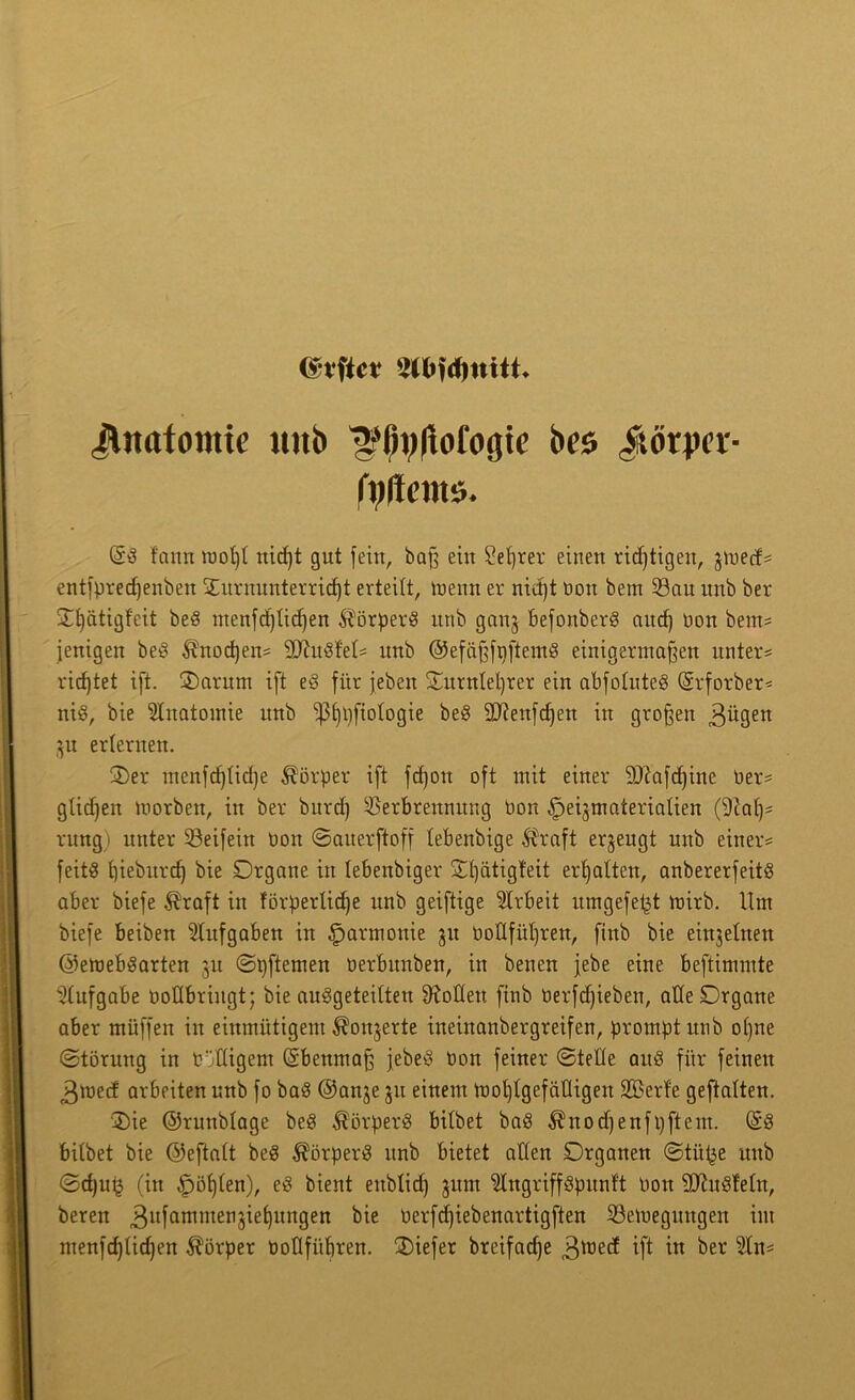 (vvftcr 9t6W)«itt. Jltttttomie mib ^pyflofogte bcs ^lörpcr- riiltcntti. @g fann root)t rticfjt gut [ein, baß ein Sefyrer einen richtigen, jmecfs entfpredjenben Turnunterricht erteilt, menn er niä)t bon bem Vau itnb ber Ttjätigfeit beg ntenfcf)tid)en Körpers unb ganj befonberg and) non berns jenigen beg $nod)ens 2ftugtet= unb ©efäßfbftemg einigermaßen unters ricßtet ift. Tamm ift eg für [eben Turnlehrer ein abfoluteg (Srforber* nig, bie Slnatomie unb ‘iptjijftotogte beg 9J?enfd)ett in großen 3ügen 31t erlernen. Ter menfdjlidje Körper ift fd)ott oft mit einer 9)?a[d)ine Oers glidjen morben, in ber burd) Verbrennung bon ^jeijmaterialien (9cah= rung) unter Veifeitt Don ©auerftoff lebenbige straft erzeugt unb einer* feitg hieburch bie Organe in lebenbiger Tl)ätigfeit erhalten, anbererfeitg aber biefe $raft in förperlidje unb geiftige Arbeit umgefet^t mirb. Unt biefe beiben Aufgaben in Harmonie 31t boflfül)ren, fiub bie einzelnen ©emebgarten 31t ©pftemen berbitnben, in benen jebe eine beftimmte Aufgabe vollbringt; bie auggeteilten Sollen finb berfcßieben, alle Organe aber rnüffen in einmütigem ^onjerte ineinanbergreifen, prompt unb ol)ne ©töruug in billigem (Sbenmaß jebeg bon feiner ©teile aitg für feinen 3tr»ecf arbeiten unb fo bag ©anje 31t einem mot)tgefälligen SBerf'e geftalten. Tie ©runblage beg $örperg bitbet bag $nod)enfi)ftem. (§g bitbet bie ©eftalt beg ^örperg unb bietet allen Organen ©tittje unb ©d)u^ (in fohlen), eg bient eitblid) jum ^tngriffgpunf't bon SDZugMn, beren ,3ufammei1Üef)im9en bie berfdjiebenartigften Vemegitugen im menfd)(ichen Körper vottfüt)ren. Tiefer breifadje 3^ed ift in ber 2In*