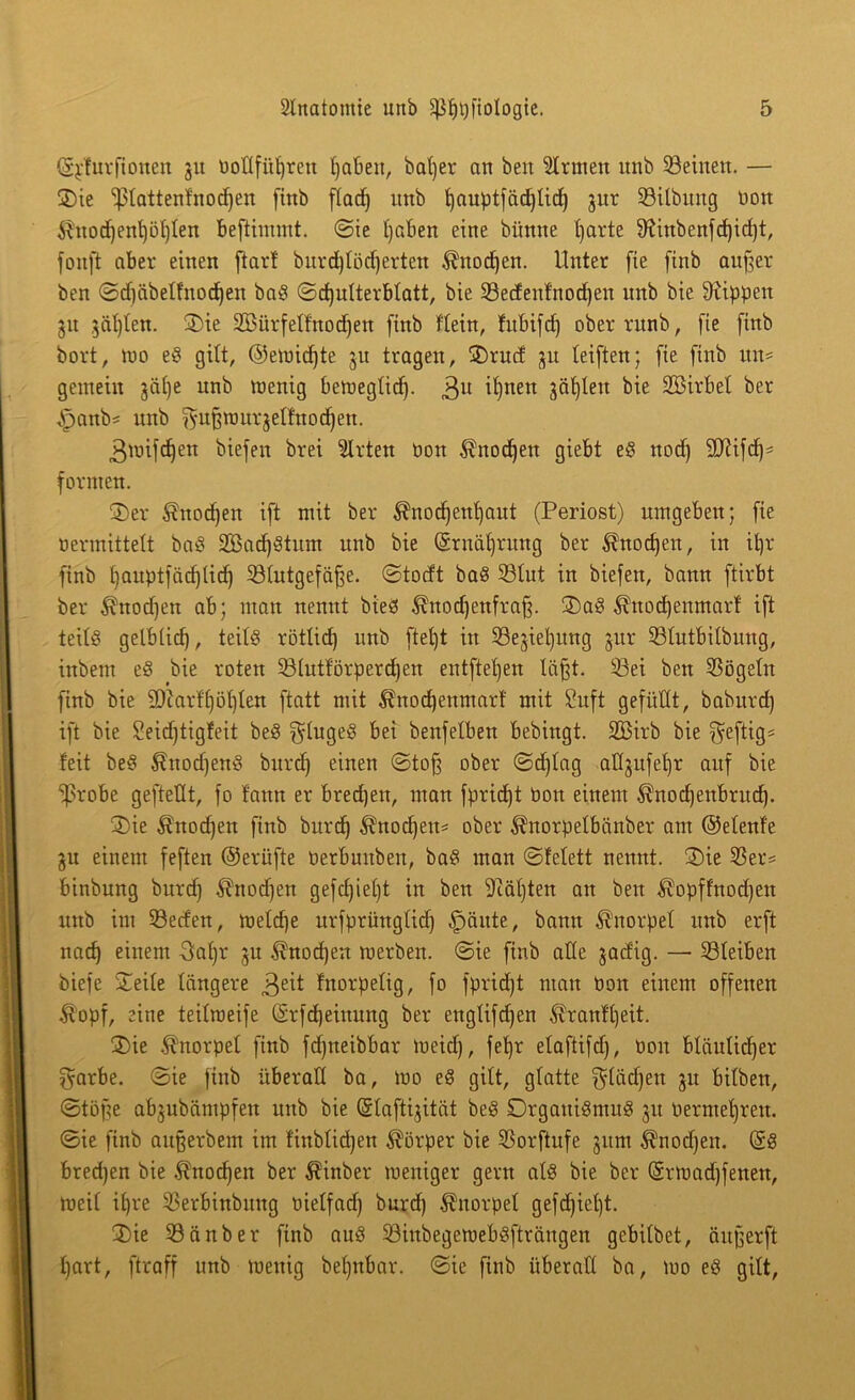 ©jdurftonen §u Dottfü^ren tjaben, bat)er an ben Ernten unb Seinen. — ©ie fptattenfnodjen fittb ftad) unb tjauptfädjtid) jur Sitbung bon $nocf)ent)öt)ten beftimmt. ©ie tjaben eine bünne tjarte 9^ittbenfd)id)t, fonft aber einen fiarf bitrd)töd)ertett $nod)en. Unter fie finb auf^ei- ben ©djäbelfnocfjen bab ©dfutterbtatt, bie Secfenfnodjen unb bie Rippen 51t $äl)l'en. ©ie SSürfetfnodjen finb ftein, fitbifcf) oberrunb, fie finb bort, wo eb gilt, ©emidjte ju tragen, ©rucf ju teiften; fie finb itn* gemein jäf)e unb menig bewegtid). 3U ifynen jätfleu bie Sßirbet ber Jpanb* unb ^ufcmurjelfnodjen. gwifdjen biefen brei Wirten Don $nod)en giebt eb nod) fäftifcf)* formen. ©er $nod)en ift mit ber $nod)ent)aut (Periost) umgeben; fie «ermittelt bab 2Bad)btum unb bie (Srnäfjrung ber ^nocfjen, in itjr finb fjauptfädjtidj Stutgefäfje. ©totft bab Stut in biefen, bann ftirbt ber $uod)en ab; man nennt bieb ^nodjenfraff ©ab ^nocfjenmarf ift teilb gelbticf), teitb rötlid) unb ftet)t in Sejieljitng jur Stutbitbung, inbem eb bie roten Stutförperdfen entfielen täjjt. Sei ben Sögeln finb bie 9)iarft)öt)ten ftatt mit ^nodjenmarf mit 8uft gefüllt, baburd) ift bie Seidjtigfeit beb glugeb bei benfelben bebingt. Sßirb bie heftig* feit beb $nodjenb burd) einen ©tofj ober ©d)Iag attgufetjr anf bie fprobe geftettt, fo fann er bredjen, man fpridjt Pott einem ^nodjenbrucf). ©ie $nocf)en finb burd) ^nodjett* ober ^norpelbänber am ©etenf'e gu einem feften ©erüfte berbunben, bab man ©fetett nennt. ©ie Ser= binbung burd) $nodjen gefd)iei)t in ben 9iät)ten an ben $opffnod)en unb im Serfen, mefdje urfprüngtid) £mnte, bann Knorpel unb erft nad) einem 3at)r ju ^nodjen werben, ©ie finb ade jad'ig. — Sfeiben biefe ©eite tangere 3eü fnorpetig, fo fpridjt man bon einem offenen tfopf, eine teitmeife ©rfdjeinung ber engtifdjen ^ranftjeit. ©ie Knorpel finb fdfneibbar meid), fef)r etaftifd), bon bläulidfer garbe. ©ie finb überall ba, wo eb gitt, gtatte $tüd)en ju bitben, ©töfe abjubämpfen unb bie ©taftijität beb Drganibntub 31t bermetjren. ©ie finb aufjerbem im finbtidjen Körper bie Sorftufe jum ^nodfen. ($b bredjen bie $nocf)en ber $inber weniger gern atb bie ber (Srmadjfenen, weit it)re Serbinbung bietfad) burd) Knorpel gefcf)ief)t. ©ie Sänber finb aub Sinbegewebbfträngen gebitbet, äitferft t)art, ftraff unb wenig betjnbar. ©ie finb überall ba, wo eb gitt,