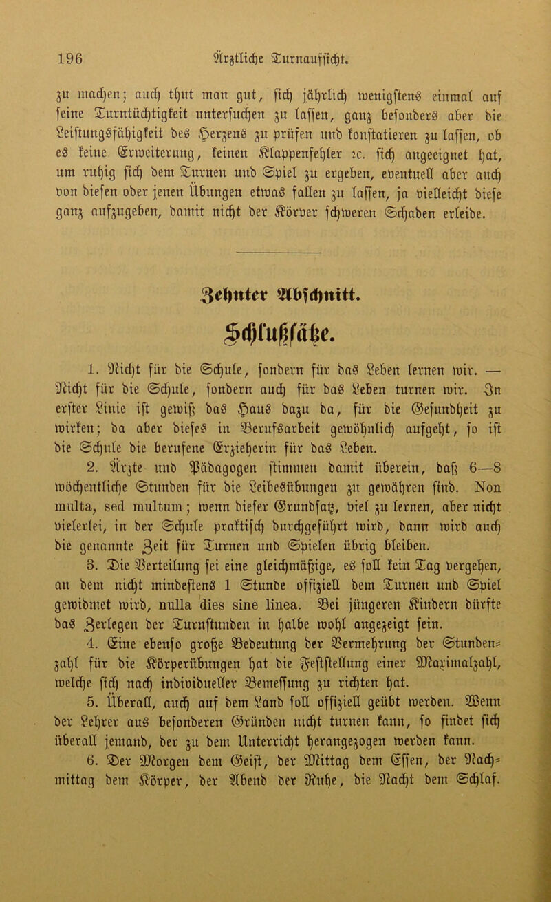 ju machen; aucf) tf)ut man gut, fid) jäl)r(icf) menigfteng einmal auf feine ©urntüdjtigfeit unterfucf)en ju (affen, ganj befonberg aber bie 5eiftunggfäf)igfeit beg £eqeng ju prüfen unb fonftatieren ju (affen, ob e8 feine (Srmeiterung, feinen $(appenfef)(er :c. ftcf) angeeignet fjat, um rut)ig ficf) bem turnen unb ©pie( ju ergeben, eüentued aber and) oon biefen ober jenen Übungen etmag faden jit (affen, ja oiedeidjt biefe ganj aufgugeben, bamit nicf)t ber Körper ferneren ©cf)aben erteibe. §mw¥- 1. 9tid)t für bie ©cf) ule, fonbern für bag Seben lernen mir. — 9£id)t für bie ©djule, fonbern aucf) für bag Seben turnen mir. -3n erfter Sinie ift gemifj bag fpaug baju ba, für bie ©efunb()eit ju mirfen; ba aber biefeg in Verufgarbeit gemöbn(icf) aufgef)t, fo ift bie ©djule bie berufene (Srüe^erin für bag Seben. 2. Stifte unb ißäbagogen ftimmeu bamit überein, bafj 6—8 mödjentlidje ©tunben für bie Seibegübungen 51t gemäßen finb. Non multa, sed multum; menn biefer @runbfa£, biel ju lernen, aber nicf)t vielerlei, in ber ©d)u(e praftifd) burdjgefüljrt mirb, bann mirb aucf) bie genannte j^eit für turnen unb ©pieten übrig bleiben. 3. ©ie Verteilung fei eine gleid)mäfjige, eg fod fein ©ag «ergeben, au bem nid)t minbefteng 1 ©tunbe offijied bem ©urnen unb ©pie( gemibmet mirb, nulla dies sine linea. Vei jüngeren Äinbern bürfte bag .ßerdegen ber STurnftunben in fjalbe mof)( angejeigt fein. 4. (Sine ebenfo grofje Vebeutung ber Vermehrung ber ©tunben# jat)( für bie ^örperübungen ()at bie ^eftftedung einer dftapimaüaht, me(d)e fid) nach inbioibueder Vemeffung ju richten hßt. 5. Überad, auch auf bem 2°nb fdd offiziell geübt roerben. 2öenn ber Lehrer aug befouberen ©rihtben nid)t turnen fauu, fo finbet fid) überad jemanb, ber ju bem Unterricht Ijerangejogen merben fann. 6. ÜDer borgen bem Oeift, ber Mittag bem (Sffen, ber fftad)* mittag bem Körper, ber 3fbenb ber 9fuf)e, bie 9iad)t bem @d)(af.