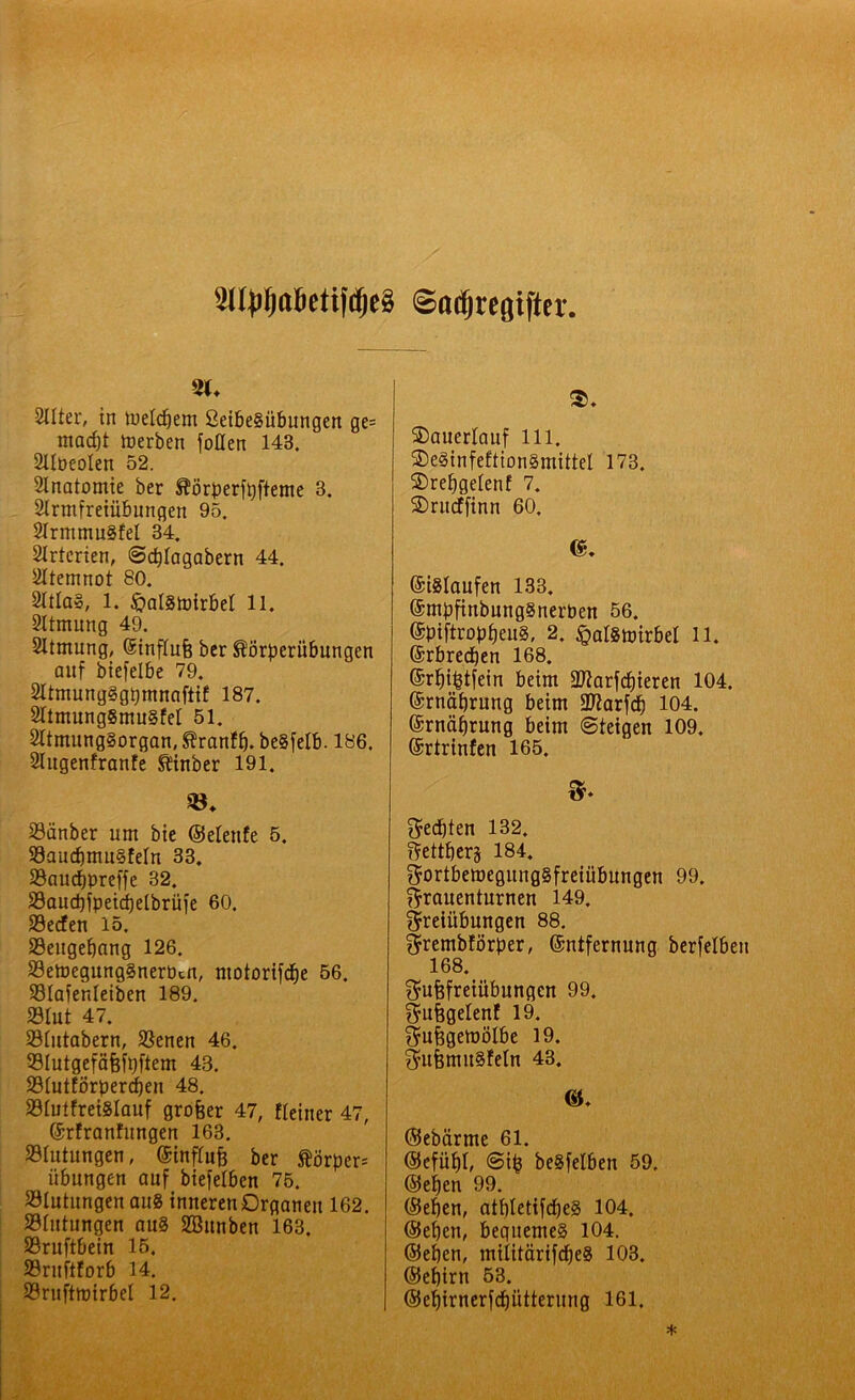 Sltyljttöetifc&eS ©odjrcfliftcv S(. Selter, in tuelcbem 2etbe§übungen ge= macht »erben füllen 143. 2tIüeoIen 52. Anatomie ber Äorperfofteme 3. Sinnfreiübungen 95. SlrmmuSfel 34. Slrterien, ©rfjlagabern 44. Atemnot 80. 21tla§, 1. £>al§mirbel 11. Sltmung 49. Sltmung, Stnflufe ber ^örperitbungen auf biefelbe 79. 2ltmung§gt)mnaftif 187. 2ltmung§mu§fel 51. SltmungSorgan, Sfranfb. beSfelb. 186. Slugenfranfe Sfinber 191. 23änber um bie ©elenfe 5. 99aucbmu§feln 33. 33aucf)preffe 32. S3aud)fpeicf)etbrüfe 60. 23ecfen 15. 33eugef)ang 126. S3e»egung§nerücn, ntotorifebe 56. 23lafenleiben 189. 23lut 47. 23lutabern, SSenen 46. 33Iutgefäfef^ftem 48. 23lutförpercben 48. 33IulfretSlauf grofeer 47, fleiner 47, ©rfranfungen 163. .Blutungen, ©influfc ber ftörper* Übungen auf biefelben 75. Blutungen au8 inneren Organen 162. Blutungen au§ SBitnben 163. S3ruftbein 15. Sritftforb 14. SSruftmirbel 12. $♦ SDauerlauf 111. ©eSinfeftionSmittel 173. SDrebgelenf 7. SDrucffinn 60. ©islaufen 133. ©mbftnbungSnerben 56. (SpiftropfjeuS, 2. £>al§mirbel 11. ©rbredjen 168. ©rf)t£tfein beim Sflarfcbieren 104. ©rnäfjrung beim 39?arfcb 104. ©rnäbrung beim ©feigen 109. ©rtrinfen 165. F- $ed)ten 132. Fettherz 184. Fortbemegung§freiübungen 99. Frauenturnen 149. Freiübungen 88. Frembförber, ©ntfernung berfelben 168. Fufefreiübungen 99. Fufjgelenf 19. Fufegemölbe 19. FufemuSfeln 43. ©ebärme 61. (5Jefüf)I, ©ifc beSfelben 59. ©eben 99. ©eben, atbletifdjeg 104. ©eben, begnemeg 104. ©eben, mtitfärifcbeS 103. ©ebirn 53. ©ebirnerfebütterung 161.