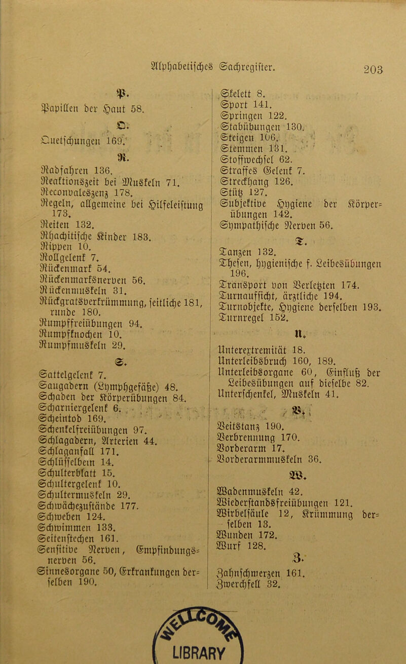 V- Rapiden her £aut 58. JD; Cuet|'d)ungen 169V ; !)i. 9tabfal)rcn 136. DleaftionSgeit bei 2ftuSfeln 71. SteconPaleSäenj 178. SHegeln, allgemeine bei §ilfeleiftitng 1 / 34 Seiten 132. Uif)ad)itifd)e tinber 183. Rippen 10. dtollgclenf 7. fÄücfenntarf 54. 9iü<fenmarfSnerPen 56. SiücfenmuSfeln 31. SRücfgratSPerfrümmung, feitlicfje 181, nmbc 180. föumpffreiübungen 94. Dfumpffnodjen 10. 2hnnpfntu§!eln 29. «♦ Sattelgelen! 7. Saugabern (ßpmpfjgefcifce) 48. <Sd)aben ber ftörperübungen 84. Sdjarniergelenf 6. Sdjeintob 169. ’ “ • Scbentelfreiübungcn 97. Sd)lagabern, 2Irterien 44. Sdjlaganfall 171. Sdflüffelbem 14. Schulterblatt 15. Sdjultergelenf 10. Sd)ultermuS!eIn 29. Sdnüädjeguftänbe 177. Sdjmeben 124. ©dnoimmen 133. Seitenftcdjen 161. SenfitiPe Serben, ©mpftnbungS= nerben 56. Sinnesorgane 50, ©rfranfungen bcr= felben 190. Slelett 8. Sport 141. Springen 122. Stabiibungeu 130. Steigen 106. Stemmen 131. Stoffroccbfcl 62. Straffes ©eien! 7. Strccffjang 126. Stüh 127. Subjeftibe §pgiene ber Körper* Übungen 142. Spmpatljtfcfje Serben 56. Sangen 132. Xl»cfen, hhgtenifche f. SetbeSübuugen 196. Transport Pon Berichten 174. Surnanf fiept, ärztliche 194. Suruobfefte, Sppgicne berfelben 193. Surnregel 152. \h Uutereptremität 18. UnterleibSbrucf) 160, 189. llnterleibSorgane 60, ©influfj ber ßeibeSübungen auf bicfelbc 82. ttnterfcpenfel, ÜUhiSfeln 41. ;• fB*; . ‘ \U * * i-A.' Veitstang 190. Verbrennung 170. Vorberarm 17. VorberarmmuSfeln 36. m SBabenmuSfelu 42. SSieberftanbSfreiübungen 121. SBirbelfäuIe 12, Krümmung ber= felben 13. SBunben 172. SBurf 128. 3. ^apnfdjmergen 161. 3merd)fcfl 32.