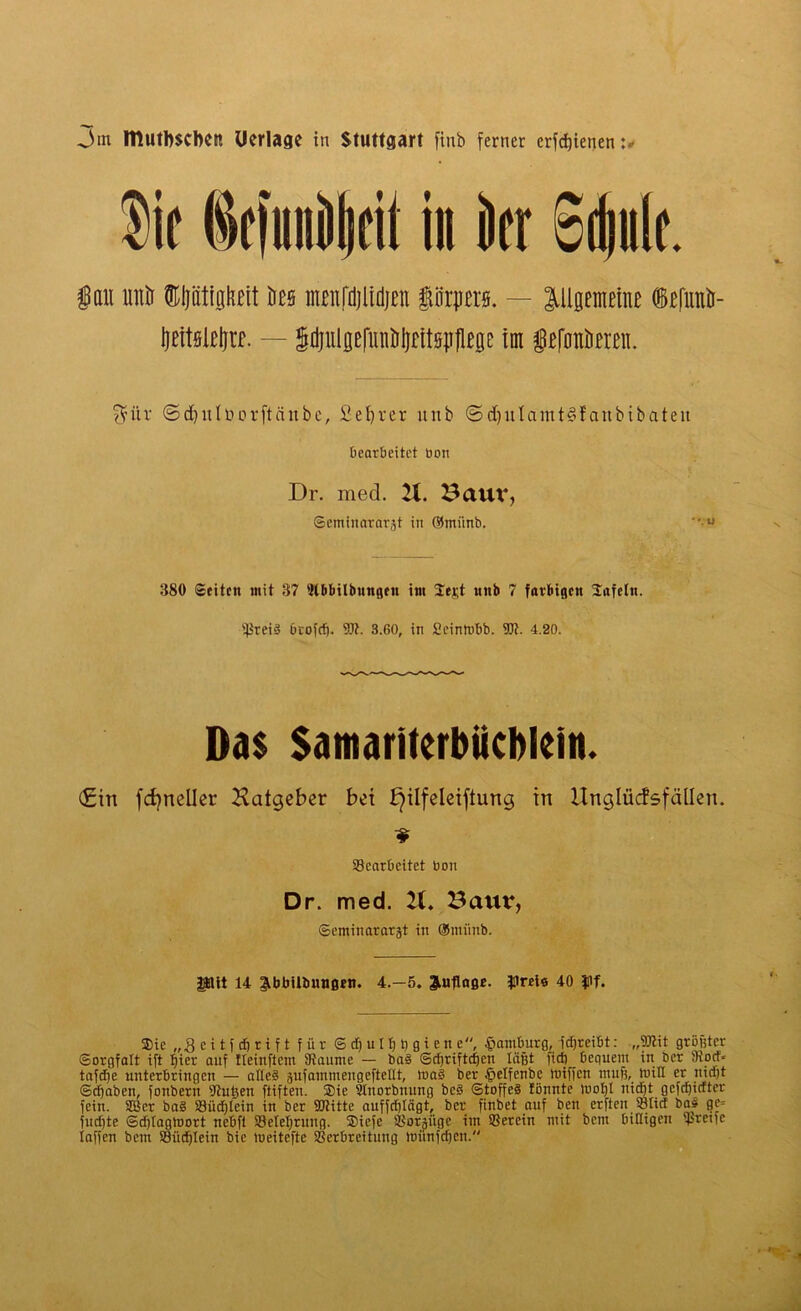 3m Itlutbscbct! Uerlage in Stuttgart finb ferner erfcfjienen in kr Sdiiik. |au unö ©IjättghBit öes nteitfdjlidjen iärprs. — ^Uaemetne i)eitsicl)ra. — gitjulflefuntrljntöpllege im lefottiim. $ür ©d)u(öorftäube, £el)rer itnb <5d)itlcintt§fattbibateit tiearbeitct bon Dr. med. 21. Baut*, ©eminarätgt in ©miinb. 380 ©eiten mit 37 Wbbilbungett im Seiet unb 7 farbigen Safctn. s4$reiS beofeß. 5Ji. 3.60, in £einmbb. W. 4.20. Das Satnariterbücblein. <£in fcfyneiler 2\atgeber bet ^ilfeleiftung in ilnglücfsfällen. ^Bearbeitet bon Dr. med. 21. Bauv, ©eminarargt in ®ntnnb. Pit 14 ^bbUbungen. 4.-5. Auflage. Preis 40 $if. Sie „3 e i t f dj r i f t für © cß u l ß ß g i e tt e, £amburg, jeßreibt: „TOit größter Sorgfalt ift ßier auf fteinftem Staunte — ba§ ©eßrifteßett läßt fieft _ bequem in ber Siocf* tafeße unterbringen — alles äufammeugeftellt, tuaS ber £elfenbe mißen muß, miß er nießt ©cßaben, fonbern Stußen ftiften. Sie Sinorbnung beS ©toffeS fönnte maßt iticßt gefeßiefter fein. 9Bcr baS 33ücßlein in ber StJtitte auffeßlägt, ber finbet auf beit erften Slict baS ge» fueßte ©eßtagmort nebft SBefeßrung. Sicfe SBorjiige im SBercin mit bem billigen ij>retfc laßen bettt SBücßlein bie tueitefte SBcrbreituug mitnfeßen.
