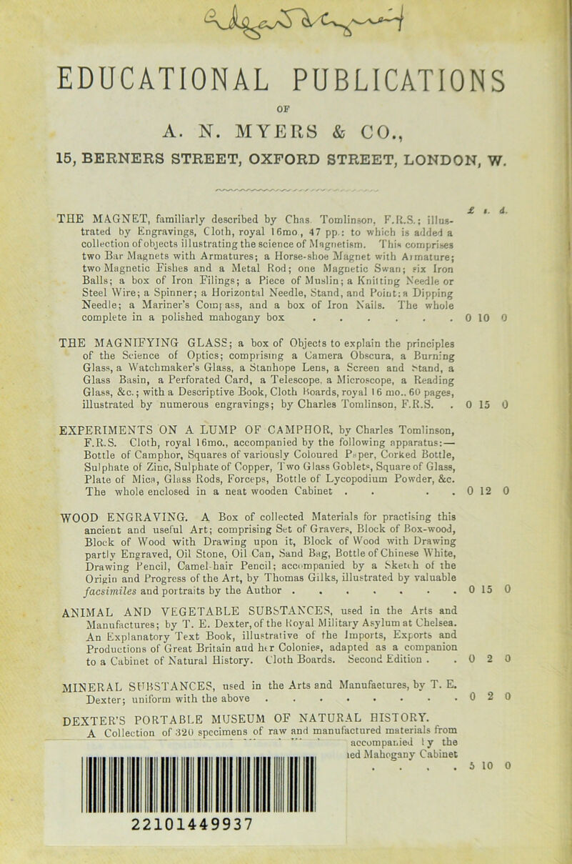 EDUCATIONAL PUBLICATIONS OF A. N. MYERS & CO., 15, BERNERS STREET, OXFORD STREET, LONDON, W. THE MAGNET, familiarly described by Chns Tomlinson, F.R.S.; illus- trated by Engravings, Cloth, royal 16mo, 47 pp.: to which is added a collection of objects illustrating the science of Magnetism. This comprises two Bar Magnets with Armatures; a Horse-shoe Magnet with Armature; two Magnetic Fishes and a Metal Rod; one Magnetic Swan; six Iron Balls; a box of Iron Filings; a Piece of Muslin; a Knitting Needle or Steel Wire; a Spinner; a Horizontal Needle, Stand, and Point;a Dipping Needle; a Mariner’s Comfass, and a box of Iron Nails. The whole complete in a polished mahogany box 0 10 0 THE MAGNIFYING GLASS; a box of Objects to explain the principles of the Science of Optics; comprising a Camera Obscnra, a Burning Glass, a Watchmaker’s Glass, a Stanhope Lens, a Screen and Stand, a Glass Basin, a Perforated Card, a Telescope, a Microscope, a Reading Glass, &c.; with a Descriptive Book, Cloth Boards, royal 16 mo.. 60 pages, illustrated by numerous engravings; by Charles Tomlinson, F.R.S. . 0 15 0 EXPERIMENTS ON A LUMP OF CAMPHOR, by Charles Tomlinson, F.R.S. Cloth, royal 16mo., accompanied by the following apparatus:— Bottle of Camphor, Squares of variously Coloured Peper, Corked Bottle, Sulphate of Zinc, Sulphate of Copper, Two Glass Goblets, Square of Glass, Plate of Mica, Glass Rods, Forceps, Bottle of Lycopodium Powder, &c. The whole enclosed in a neat wooden Cabinet . . . . 0 12 0 WOOD ENGRAVING. A Box of collected Materials for practising this ancient and useful Art; comprising Set of Gravers, Block of Box-wood, Block of Wood with Drawing upon it, Block of Wood with Drawing partly Engraved, Oil Stone, Oil Can, Sand Bag, Bottle of Chinese White, Drawing Pencil, Camel-hair Pencil; accompanied by a Skenh of the Origin and Progress of the Art, by Thomas Gilks, illustrated by valuable facsimiles and portraits by the Author . . . . . . . 0 15 0 ANIMAL AND VEGETABLE SUBSTANCES, used in the Arts and Manufactures; by T. E. Dexter, of the Royal Military Asylum at Chelsea. An Explanatory Text Book, illustrative of the Imports, Exports and Productions of Great Britain aud htr Colonies, adapted as a companion to a Cabinet of Natural History. Cloth Boards. Second Edition . .020 MINERAL SUBSTANCES, used in the Arts and Manufaetures, by T. E. Dexter; uniform with the above DEXTER’S PORTABLE MUSEUM OF NATURAL HISTORY. A Collection of 320 specimens of raw and manufactured materials from * “ ' ' accompanied ly the ted Mahogany Cabinet 0 2 0 5 10 0 22101449937