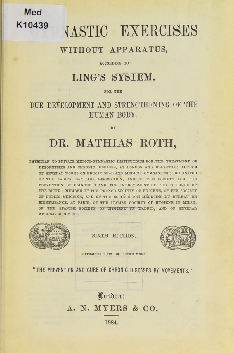 Med K10439 USTIC EXERCISES WITHOUT APPARATUS, ACCORDING TO LING’S SYSTEM, FOB THE DUE DEVELOPMENT AND STRENGTHENING OF THE HUMAN BODY, BY DR. MATHIAS ROTH, PHYSICIAN TO PBIVATE MEDICO-GYMNASTIC INSTITUTIONS FOB. THE TBEATMENT OF DEFOBMITIES AND CHBONIC DISEASES, AT LONDON AND BBIGHTON ; AUTHOB OF SEVEBAL WORKS ON EDUCATIONAL AND MEDICAL GYMNASTICS ; ORIGINATOR OF THE LADIES’ SANITARY ASSOCIATION, AND OF THE SOCIETY FOE THE PREVENTION OF BLINDNESS AND THE IMPROVEMENT OF THE PHYSIQUE OF THE BLIND ; MEMBER OF THE FRENCH SOCIETY OF HYGIENE, OF THE SOCIETY OF PUBLIC MEDICINE, AND OF THE SOCIETE DES MEDECINS DU BUREAU DE BIENFAISANCE, AT PARIS, OF THE ITALIAN SOCIETY OF HYGIENE IN MILAN, OF THE SPANISH SOCIETY OF 'HYGIENE' IN' MADRID, AND OF SEVERAL MEDICAL SOCIETIES. SIXTH EDITION. EXTRACTED FROM DR. ROTH'8 WORK “THE PREVENTION AND CURE OF CHRONIC DISEASES BY MOVEMENTS.” gonUon: A. N. MYERS & CO. 1884