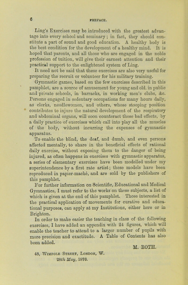 Ling’s Exercises may bo introduced with the greatest advan- tage into every school and seminary ; in fact, they should con- stitute a part of sound and good education. A healthy body is the best condition for the development of a healthy mind. It is hoped that parents, and all those who are engaged in the noble profession of tuition, will give their earnest attention and their practical support to the enlightened system of Ling. It need not be said that these exercises are also very useful for preparing the recruit or volunteer for his military training. Gymnastic games, based on the few exercises described in this pamphlet, are a source of amusement for young and old. in pubhc and private schools, in barracks, in working men’s clubs, &c. Persons engaged in sedentary occupations for many hours daily, as clerks, needlewomen, and others, whose stooping position contributes to injure the natural development of the respiratory and abdominal organs, will soon counteract these bad effects, by a daily practice of exercises which call into play ah the muscles of the body, without incurring the expenses of gymnastic apparatus. To enable the bhnd, the deaf, and dumb, and even persons affected mentahy, to share in the beneficial effects of rational daily exercise, without exposing them to the danger of being injured, as often happens in exercises with gymnastic apparatus, a series of elementary exercises have been modelled under my superintendence by a first rate artist; these models have been reproduced in papier-mache, and are sold by the pubhshers of this pamphlet. For further information on Scientific, Educational and Medical Gymnastics, I must refer to the works on these subjects, a hst of which is given at the end of this pamphlet. Those interested in the practical apphcation of movements for curative and educa- tional purposes, can apply at my Institutions, either here or in Brighton. In order to make easier the teaching in class of the following exercises, I have added an appendix with 24 figures, which will enable the teacher to attend to a larger number of pupils with more precision and exactitude. A Table of Contents has also been added. M. BOTH. 48, Wimpole Street, London, W. 28th May, 1876.