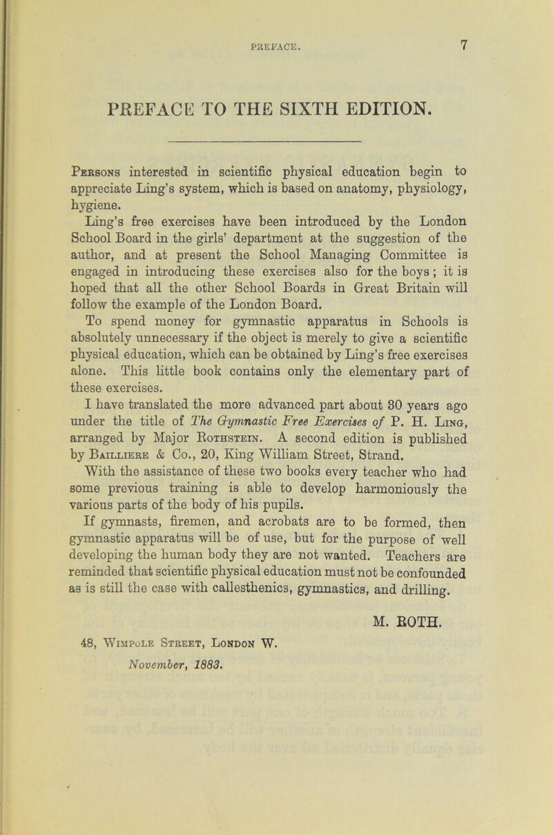 PREFACE TO THE SIXTH EDITION. Persons interested in scientific physical education begin to appreciate Ling’s system, which is based on anatomy, physiology, hygiene. Ling’s free exercises have been introduced by the London School Board in the girls’ department at the suggestion of the author, and at present the School Managing Committee is engaged in introducing these exercises also for the boys; it is hoped that all the other School Boards in Great Britain will follow the example of the London Board. To spend money for gymnastic apparatus in Schools is absolutely unnecessary if the object is merely to give a scientific physical education, which can be obtained by Ling’s free exercises alone. This little book contains only the elementary part of these exercises. I have translated the more advanced part about 30 years ago under the title of The Gymnastic Free Exercises of P. H. Ling, arranged by Major Rothstein. A second edition is published by Bailliere & Co., 20, King William Street, Strand. With the assistance of these two books every teacher who had some previous training is able to develop harmoniously the various parts of the body of his pupils. If gymnasts, firemen, and acrobats are to be formed, then gymnastic apparatus will be of use, but for the purpose of well developing the human body they are not wanted. Teachers are reminded that scientific physical education must not be confounded as is still the case with callesthenics, gymnastics, and drilling. M. ROTH. 48, Wiiipole Street, London W. November, 1883.