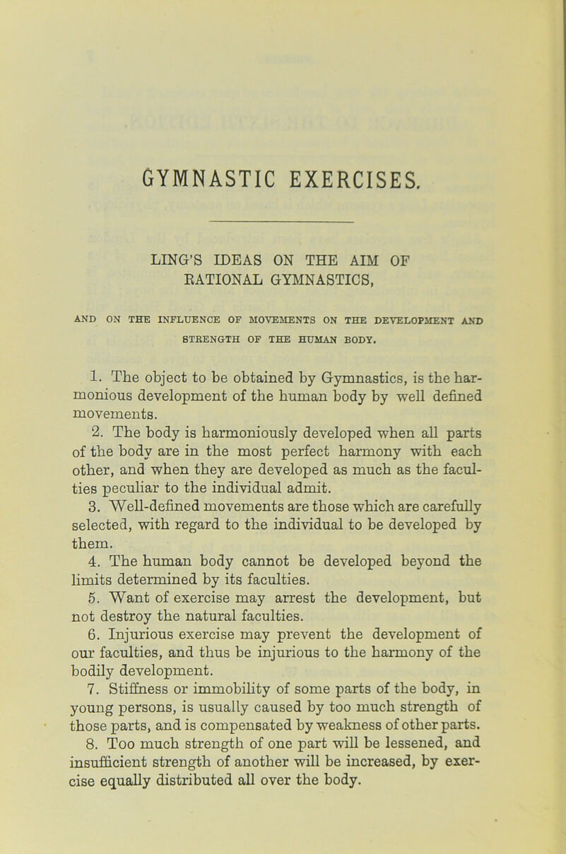 GYMNASTIC EXERCISES. LING’S IDEAS ON THE AIM OF NATIONAL GYMNASTICS, AND ON THE INFLUENCE OF MOVEMENTS ON THE DEVELOPMENT AND STEENGTH OF THE HUMAN BODY. 1. The object to be obtained by Gymnastics, is the har- monious development of the human body by well defined movements. 2. The body is harmoniously developed when all parts of the body are in the most perfect harmony with each other, and when they are developed as much as the facul- ties peculiar to the individual admit. 3. Well-defined movements are those which are carefully selected, with regard to the individual to be developed by them. 4. The human body cannot be developed beyond the limits determined by its faculties. 5. Want of exercise may arrest the development, but not destroy the natural faculties. 6. Injurious exercise may prevent the development of our faculties, and thus be injurious to the harmony of the bodily development. 7. Stiffness or immobility of some parts of the body, in young persons, is usually caused by too much strength of those parts, and is compensated by weakness of other parts. 8. Too much strength of one part will be lessened, and insufficient strength of another will be increased, by exer- cise equally distributed all over the body.