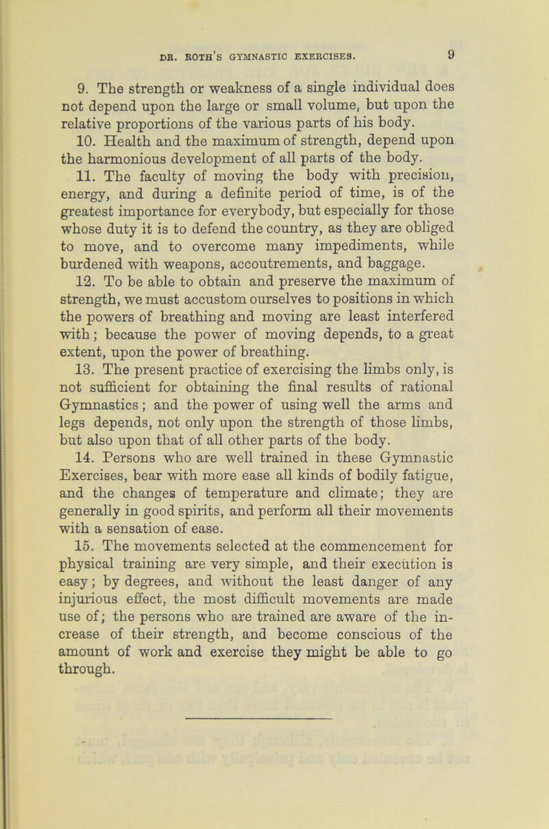 9. The strength or weakness of a single individual does not depend upon the large or small volume, but upon the relative proportions of the various parts of his body. 10. Health and the maximum of strength, depend upon the harmonious development of all parts of the body. 11. The faculty of moving the body with precision, energy, and during a definite period of time, is of the greatest importance for everybody, but especially for those whose duty it is to defend the country, as they are obliged to move, and to overcome many impediments, while burdened with weapons, accoutrements, and baggage. 12. To be able to obtain and preserve the maximum of strength, we must accustom ourselves to positions in which the powers of breathing and moving are least interfered with; because the power of moving depends, to a great extent, upon the power of breathing. 13. The present practice of exercising the limbs only, is not sufficient for obtaining the final results of rational Gymnastics; and the power of using well the arms and legs depends, not only upon the strength of those limbs, but also upon that of all other parts of the body. 14. Persons who are well trained in these Gymnastic Exercises, bear with more ease all kinds of bodily fatigue, and the changes of temperature and climate; they are generally in good spirits, and perform all their movements with a sensation of ease. 15. The movements selected at the commencement for physical training are very simple, and their execution is easy; by degrees, and without the least danger of any injurious effect, the most difficult movements are made use of; the persons who are trained are aware of the in- crease of their strength, and become conscious of the amount of work and exercise they might be able to go through.