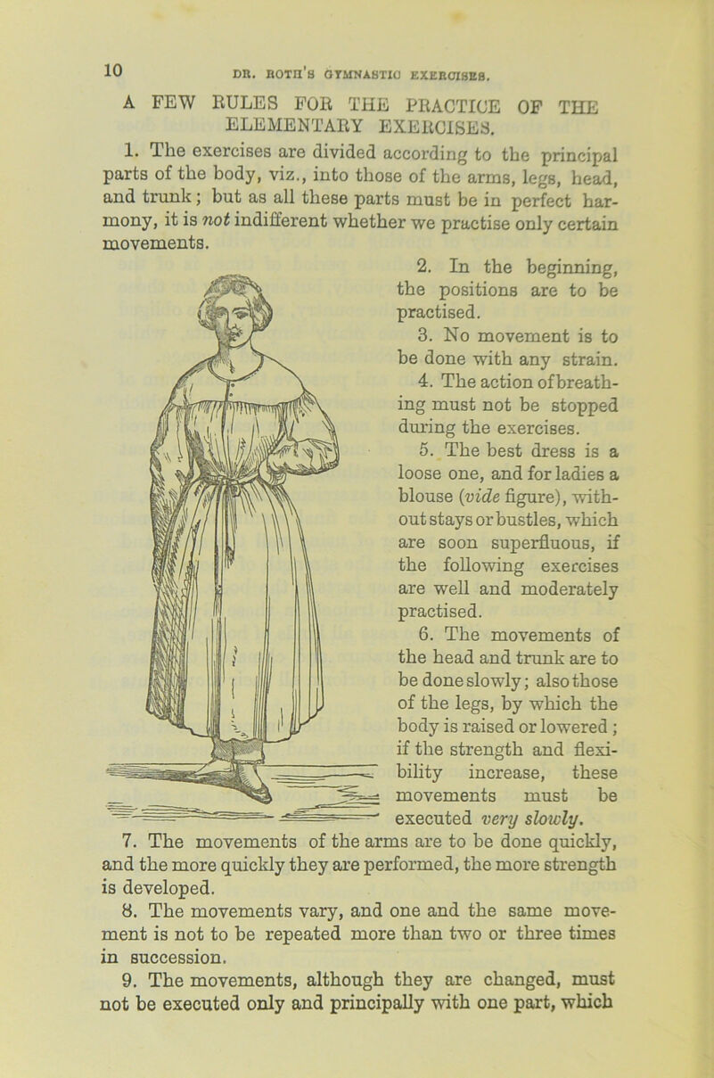 A FEW RULES FOR THE PRACTICE OF THE ELEMENTARY EXERCISES. 1. The exercises are divided according to the principal parts of the body, viz., into those of the arms, legs, head, and trunk; but as all these parts must be in perfect bar- mony, it is not indifferent whether we practise only certain movements. 2. In the beginning, the positions are to be practised. 3. No movement is to be done with any strain. 4. The action ofbreath- ing must not be stopped during the exercises. 5. The best dress is a loose one, and for ladies a blouse {vide figure), with- out stays or bustles, which are soon superfluous, if the following exercises are well and moderately practised. 6. The movements of the head and trunk are to be done slowly; also those of the legs, by which the body is raised or lowered ; if the strength and flexi- bility increase, these movements must be executed very slowly. 7. The movements of the arms are to be done quickly, and the more quickly they are performed, the more strength is developed. 8. The movements vary, and one and the same move- ment is not to be repeated more than two or three times in succession. 9. The movements, although they are changed, must not be executed only and principally with one part, which