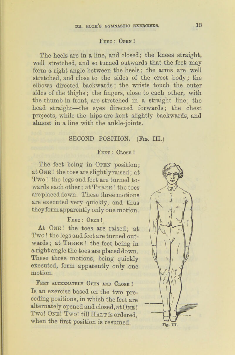 Feet: Open I The heels are in a line, and closed; the knees straight, well stretched, and so turned outwards that the feet may form a right angle between the heels; the arms are well stretched, and close to the sides of the erect body; the elbows directed backwards; the wrists touch the outer sides of the thighs ; the fingers, close to each other, with the thumb in front, are stretched in a straight line; the head straight—the eyes directed forwards; the chest projects, while the hips are kept slightly backwards, and almost in a line with the ankle-joints. SECOND POSITION. (Fig. III.) Feet: Close ! The feet being in Open position; at One ! the toes are slightly raised; at Two! the legs and feet are turned to- wards each other; at Three ! the toes are placed down. These three motions are executed very quickly, and thus they form apparently only one motion. Feet: Open! At One! the toes are raised; at Two! the legs and feet are turned out- wards ; at Three ! the feet being in a right angle the toes are placed down. These three motions, being quickly executed, form apparently only one motion. Feet alternately Open and Close ! Is an exercise based on the two pre- ceding positions, in which the feet are alternately opened and closed, at One ! Two! One! Two! till Halt is ordered, when the first position is resumed.