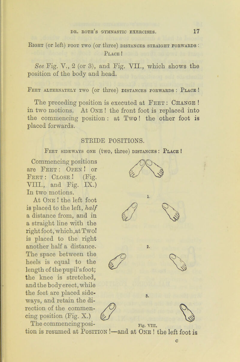 Eight (or left) foot two (or three) distances straight forwards : Place! See Fig. V., 2 (or 3), and Fig. VII., which shows the position of the body and head. Feet alternately two (or three) distances forwards : Place ! The preceding position is executed at Feet : Change ! in two motions. At One ! the front foot is replaced into the commencing position : at Two ! the other foot is placed forwards. STRIDE POSITIONS. 8. Feet sideways one (two, three) distances : Place Commencing positions are Feet : Open ! or Feet : Close ! (Fig. VIII., and Fig. IX.) In two motions. At One ! the left foot is placed to the left, half a distance from, and in a straight line with the right foot, which,at Two! is placed to the right another half a distance. The space between the heels is equal to the length of the pupil’s foot; the knee is stretched, and the body erect, while the feet are placed side- ways, and retain the di- rection of the commen- cing position (Fig. X.) The commencingposi- Flg. vm. tion is resumed at Position !—and at One ! the left foot is